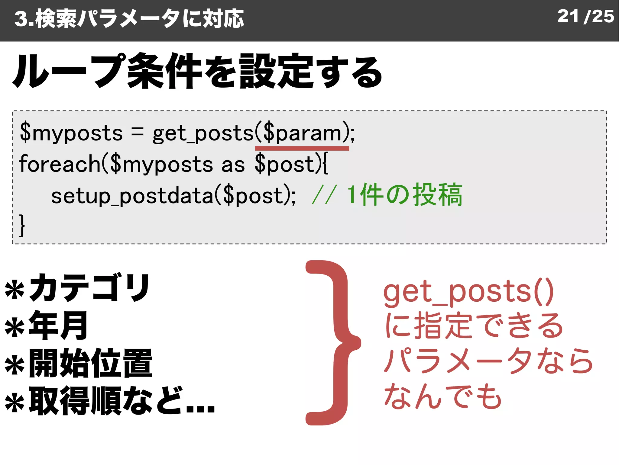 3.検索パラメータに対応                         21 /25


ループ条件を設定する
$myposts = get_posts($param
                      param);
foreach($myposts as $post){
   setup_postdata($post); // 1件の投稿
                 ($post);
}

＊カテゴリ
＊年月
＊開始位置
＊取得順など…
 