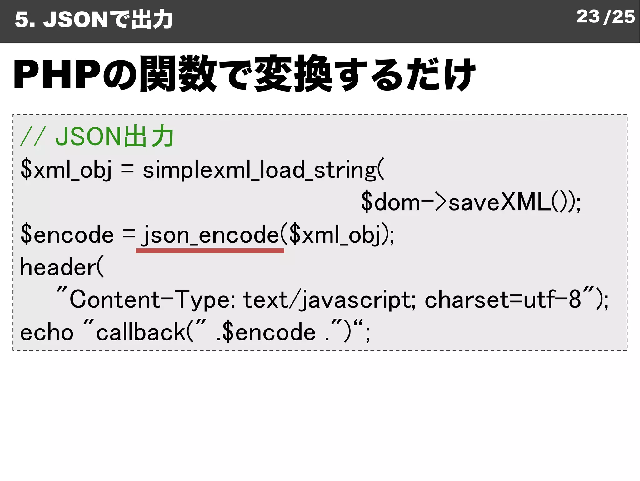 5. JSONで出力                                     23 /25


PHPの関数で変換するだけ
// JSON出力
$xml_obj = simplexml_load_string
           simplexml_load_string(
                               $dom->saveXML());
$encode = json_encode($xml_obj
                         xml_obj);
header(
   "Content-Type: text/javascript charset=utf-8");
                         javascript;
echo "callback(" .$encode .")“;
 