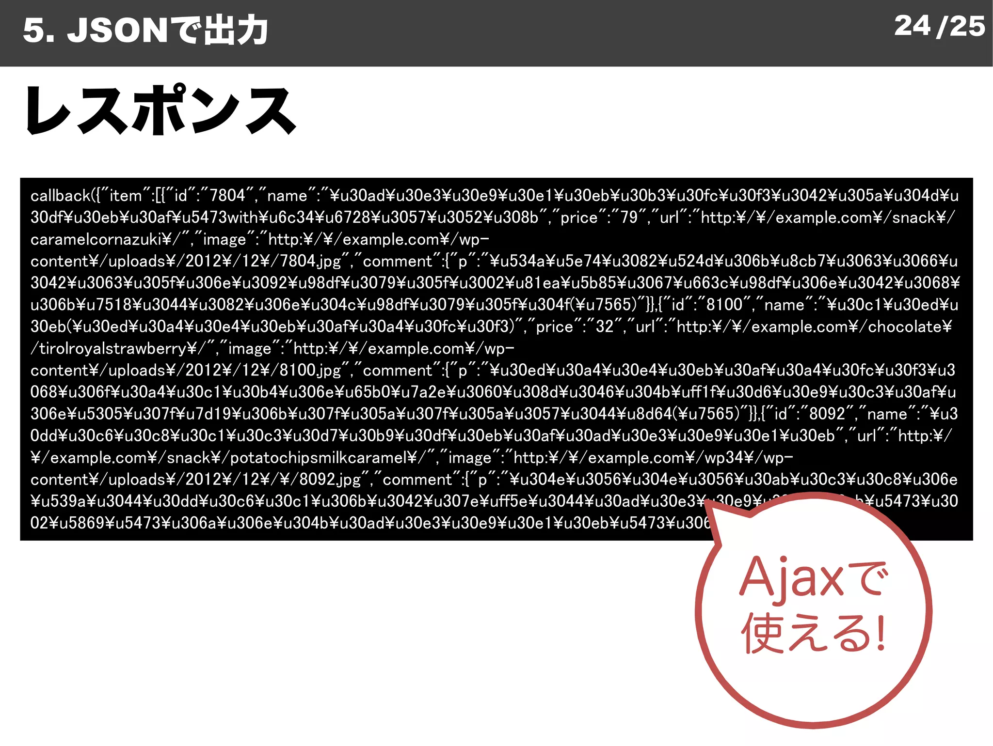 5. JSONで出力                                                                                                 24 /25


レスポンス
callback({"item":[{"id":"7804","name":"¥u30ad¥u30e3¥u30e9
                                                      u30e9¥u30e1¥u30eb¥u30b3¥u30fc¥u30f3¥u3042¥u305a¥u304d¥u
30df¥u30eb¥u30af¥u5473with¥u6c34¥u6728¥u3057¥u3052¥u308b","price":"79","url":"http:
                                                           u308b","price":"79","url":"http:¥/¥/example.com¥/snack¥/
caramelcornazuki¥/","image":"http:¥/¥/example.com¥/wp-
content¥/uploads¥/2012¥/12¥/7804.jpg","comment":{"p":"¥    ¥u534a¥u5e74¥u3082¥u524d¥u306b¥u8cb7¥u3063¥u3066¥u
3042¥u3063¥u305f¥u306e¥u3092¥u98df¥u3079¥u305f¥u3002   u3002¥u81ea¥u5b85¥u3067¥u663c¥u98df¥u306e¥u3042¥u3068¥
u306b¥u7518¥u3044¥u3082¥u306e¥u304c¥u98df¥u3079¥u305f    u305f¥u304f(¥u7565)"}},{"id":"8100","name":"¥u30c1¥u30ed¥u
30eb(¥u30ed¥u30a4¥u30e4¥u30eb¥u30af¥u30a4¥u30fc¥u30f3)","price":"32","url":"http:
                                                        u30f3)","price":"32","url":"http:¥/¥/example.com¥/chocolate¥
/tirolroyalstrawberry¥/","image":"http:¥/¥/example.com¥/wpwp-
content¥/uploads¥/2012¥/12¥/8100.jpg","comment":{"p":"¥    ¥u30ed¥u30a4¥u30e4¥u30eb¥u30af¥u30a4¥u30fc¥u30f3¥u3
068¥u306f¥u30a4¥u30c1¥u30b4¥u306e¥u65b0¥u7a2e¥u3060    u3060¥u308d¥u3046¥u304b¥uff1f¥u30d6¥u30e9¥u30c3¥u30af¥u
306e¥u5305¥u307f¥u7d19¥u306b¥u307f¥u305a¥u307f¥u305a   u305a¥u3057¥u3044¥u8d64(¥u7565)"}},{"id":"8092","name":"¥u3
0dd¥u30c6¥u30c8¥u30c1¥u30c3¥u30d7¥u30b9¥u30df¥u30eb    u30eb¥u30af¥u30ad¥u30e3¥u30e9¥u30e1¥u30eb","url":"http:¥/
¥/example.com¥/snack¥/potatochipsmilkcaramel¥/","image":"http:
                                                 /","image":"http:¥/¥/example.com¥/wp34¥/wp-
content¥/uploads¥/2012¥/12¥/¥/8092.jpg","comment":{"p":"
                                  /8092.jpg","comment":{"p":"¥u304e¥u3056¥u304e¥u3056¥u30ab¥u30c3¥u30c8¥u306e
¥u539a¥u3044¥u30dd¥u30c6¥u30c1¥u306b¥u3042¥u307e¥uff5e     uff5e¥u3044¥u30ad¥u30e3¥u30e9¥u30e1¥u30eb¥u5473¥u30
02¥u5869¥u5473¥u306a¥u306e¥u304b¥u30ad¥u30e3¥u30e9    u30e9¥u30e1¥u30eb¥u5473¥u306a¥u306e(¥u7565)"}}]})
 