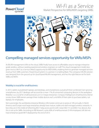 As WLAN management shifts to the cloud, SMBs finally have access to affordable, easy to manage enterprise-
grade wireless, without needing experienced wireless engineers on staff. The cloud management model also
gives rise to a Wi-Fi as a Service (WaaS) opportunity for MSPs/VARs, enabling them to generate managed services
revenue from SMB customers. PowerCloud Systems is a pioneer in enabling WaaS. The company’s WLAN solution
was designed from the ground up for cloud-based WLAN management, and has the right feature-set for both
SMBs and MSPs.
In 2013, tablets outsold both laptops and desktops, and smartphones outsold all three combined. Even ignoring
smartphones, by 2017 desktops will account for a mere 17% of connected computing devices in the workplace.
Mobility is as crucial for small businesses as it is in large enterprises. Compass Intelligence’s Small Business Owner
survey shows SMB owners average three mobile devices each, and 60% of them plan to purchase tablets, not
laptops, for employees.
Not surprisingly, the worldwide enterprise Wireless LAN market continues to grow at 14% annually. In North
America and Europe most large enterprises already have mature, stable and well managed wireless networks. In
fact, they are in the midst of refreshing 802.11abg access points with newer 802.11n and 802.11ac devices. But
this is not so for SMBs. According to ABI Research, some 40% of small businesses (5-99 employees) still did not
have enterprise-grade Wi-Fi deployed by the end of 2013.
Wi-Fi as a Service
Market Perspective for VARs/MSPs targeting SMBs
Compelling managed services opportunity forVARs/MSPs
Mobility is crucial for small business
 