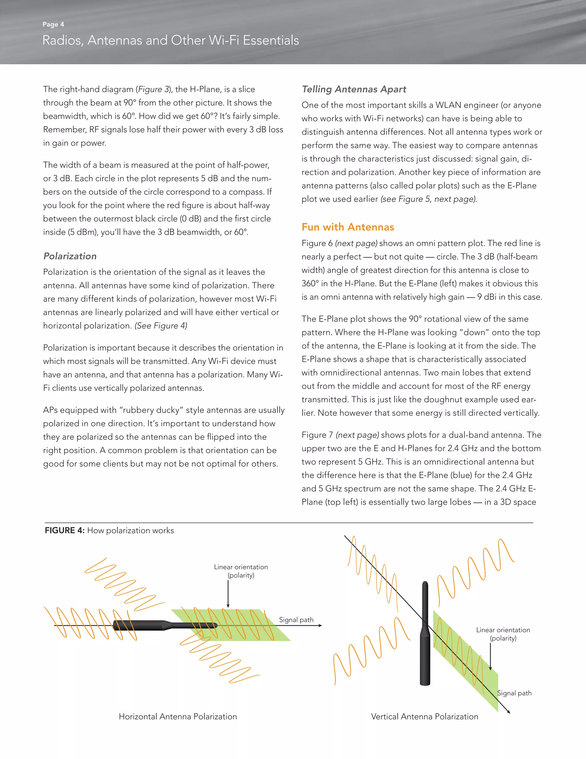 Page 4 
Radios, Antennas and Other Wi-Fi Essentials 
The right-hand diagram (Figure 3), the H-Plane, is a slice 
through the beam at 90° from the other picture. It shows the 
beamwidth, which is 60°. How did we get 60°? It’s fairly simple. 
Remember, RF signals lose half their power with every 3 dB loss 
in gain or power. 
The width of a beam is measured at the point of half-power, 
or 3 dB. Each circle in the plot represents 5 dB and the num-bers 
on the outside of the circle correspond to a compass. If 
you look for the point where the red figure is about half-way 
between the outermost black circle (0 dB) and the first circle 
inside (5 dBm), you’ll have the 3 dB beamwidth, or 60°. 
Polarization 
Polarization is the orientation of the signal as it leaves the 
antenna. All antennas have some kind of polarization. There 
are many different kinds of polarization, however most Wi-Fi 
antennas are linearly polarized and will have either vertical or 
horizontal polarization. (See Figure 4) 
Polarization is important because it describes the orientation in 
which most signals will be transmitted. Any Wi-Fi device must 
have an antenna, and that antenna has a polarization. Many Wi- 
Fi clients use vertically polarized antennas. 
APs equipped with “rubbery ducky” style antennas are usually 
polarized in one direction. It’s important to understand how 
they are polarized so the antennas can be flipped into the 
right position. A common problem is that orientation can be 
good for some clients but may not be not optimal for others. 
Telling Antennas Apart 
One of the most important skills a WLAN engineer (or anyone 
who works with Wi-Fi networks) can have is being able to 
distinguish antenna differences. Not all antenna types work or 
perform the same way. The easiest way to compare antennas 
is through the characteristics just discussed: signal gain, di-rection 
and polarization. Another key piece of information are 
antenna patterns (also called polar plots) such as the E-Plane 
plot we used earlier (see Figure 5, next page). 
Fun with Antennas 
Figure 6 (next page) shows an omni pattern plot. The red line is 
nearly a perfect — but not quite — circle. The 3 dB (half-beam 
width) angle of greatest direction for this antenna is close to 
360° in the H-Plane. But the E-Plane (left) makes it obvious this 
is an omni antenna with relatively high gain — 9 dBi in this case. 
The E-Plane plot shows the 90° rotational view of the same 
pattern. Where the H-Plane was looking “down” onto the top 
of the antenna, the E-Plane is looking at it from the side. The 
E-Plane shows a shape that is characteristically associated 
with omnidirectional antennas. Two main lobes that extend 
out from the middle and account for most of the RF energy 
transmitted. This is just like the doughnut example used ear-lier. 
Note however that some energy is still directed vertically. 
Figure 7 (next page) shows plots for a dual-band antenna. The 
upper two are the E and H-Planes for 2.4 GHz and the bottom 
two represent 5 GHz. This is an omnidirectional antenna but 
the difference here is that the E-Plane (blue) for the 2.4 GHz 
and 5 GHz spectrum are not the same shape. The 2.4 GHz E-Plane 
(top left) is essentially two large lobes — in a 3D space 
Linear orientation 
(polarity) 
Linear orientation 
(polarity) 
Signal path 
Signal path 
Horizontal Antenna Polarization Vertical Antenna Polarization 
FIGURE 4: How polarization works 
 