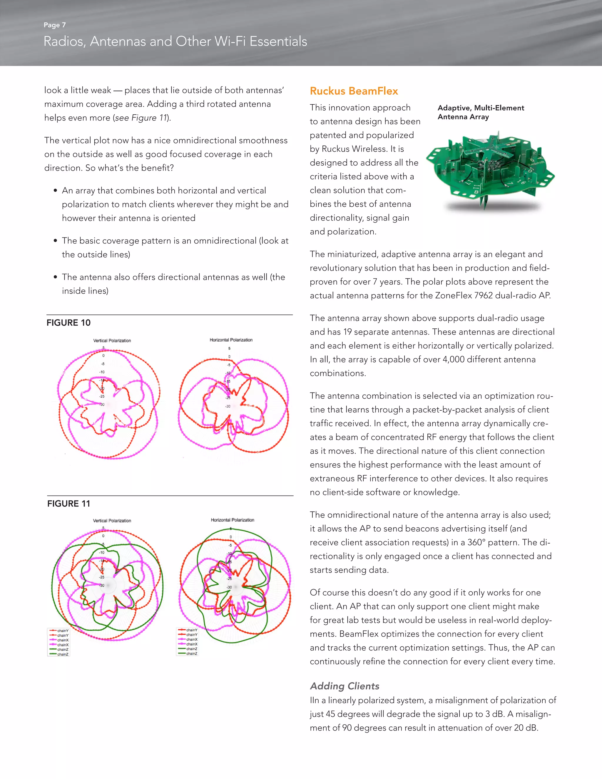 Page 7 
Radios, Antennas and Other Wi-Fi Essentials 
look a little weak — places that lie outside of both antennas’ 
maximum coverage area. Adding a third rotated antenna 
helps even more (see Figure 11). 
The vertical plot now has a nice omnidirectional smoothness 
on the outside as well as good focused coverage in each 
direction. So what’s the benefit? 
• An array that combines both horizontal and vertical 
polarization to match clients wherever they might be and 
however their antenna is oriented 
• The basic coverage pattern is an omnidirectional (look at 
the outside lines) 
• The antenna also offers directional antennas as well (the 
inside lines) 
Ruckus BeamFlex 
This innovation approach 
to antenna design has been 
patented and popularized 
by Ruckus Wireless. It is 
designed to address all the 
criteria listed above with a 
clean solution that com-bines 
the best of antenna 
directionality, signal gain 
and polarization. 
The miniaturized, adaptive antenna array is an elegant and 
revolutionary solution that has been in production and field-proven 
for over 7 years. The polar plots above represent the 
actual antenna patterns for the ZoneFlex 7962 dual-radio AP. 
The antenna array shown above supports dual-radio usage 
and has 19 separate antennas. These antennas are directional 
and each element is either horizontally or vertically polarized. 
In all, the array is capable of over 4,000 different antenna 
combinations. 
The antenna combination is selected via an optimization rou-tine 
that learns through a packet-by-packet analysis of client 
traffic received. In effect, the antenna array dynamically cre-ates 
a beam of concentrated RF energy that follows the client 
as it moves. The directional nature of this client connection 
ensures the highest performance with the least amount of 
extraneous RF interference to other devices. It also requires 
no client-side software or knowledge. 
The omnidirectional nature of the antenna array is also used; 
it allows the AP to send beacons advertising itself (and 
receive client association requests) in a 360° pattern. The di-rectionality 
is only engaged once a client has connected and 
starts sending data. 
Of course this doesn’t do any good if it only works for one 
client. An AP that can only support one client might make 
for great lab tests but would be useless in real-world deploy-ments. 
BeamFlex optimizes the connection for every client 
and tracks the current optimization settings. Thus, the AP can 
continuously refine the connection for every client every time. 
Adding Clients 
IIn a linearly polarized system, a misalignment of polarization of 
just 45 degrees will degrade the signal up to 3 dB. A misalign-ment 
of 90 degrees can result in attenuation of over 20 dB. 
FIGURE 10 
FIGURE 11 
Adaptive, Multi-Element 
Antenna Array 
 