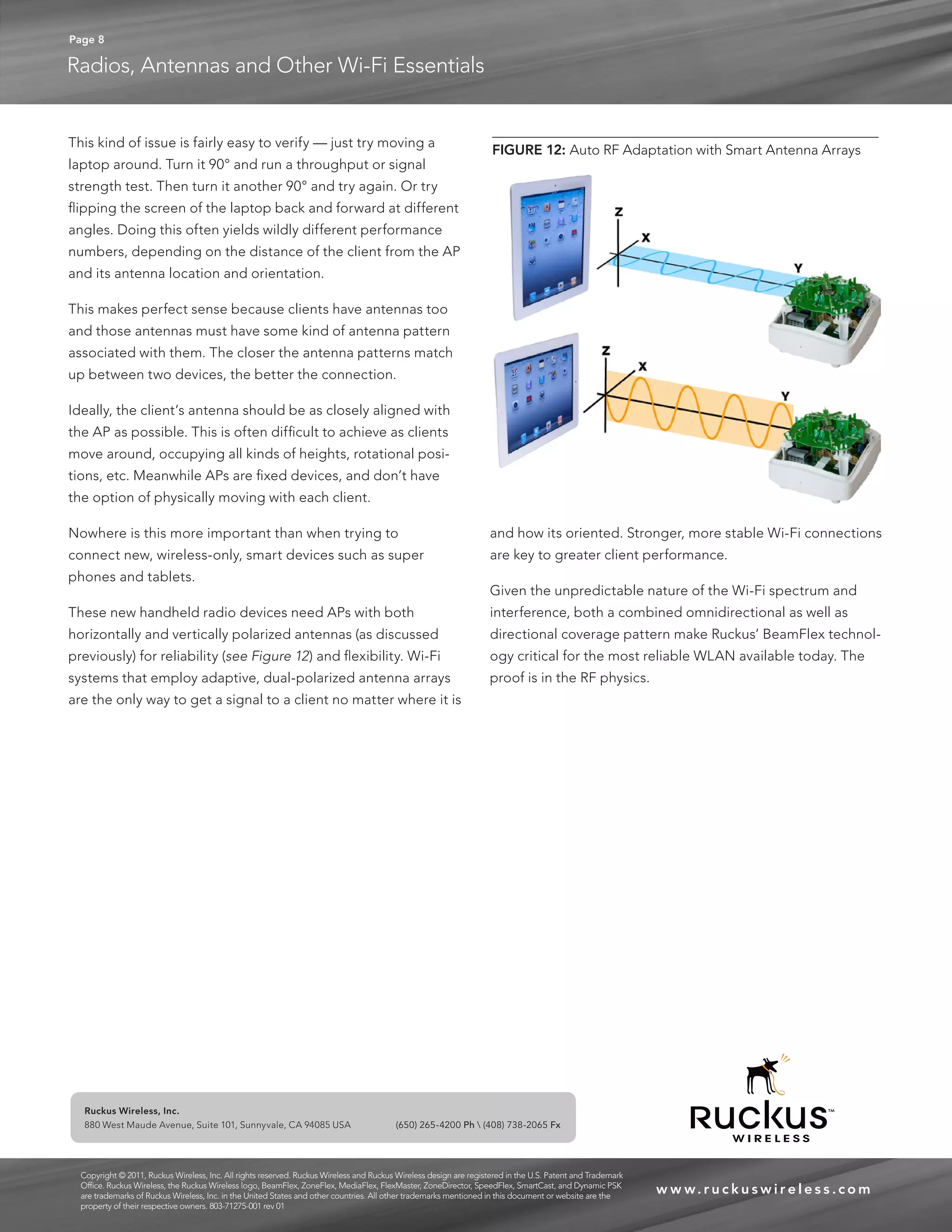 Page 8 
Radios, Antennas and Other Wi-Fi Essentials 
www. r u c kuswi reles s .com 
Ruckus Wireless, Inc. 
880 West Maude Avenue, Suite 101, Sunnyvale, CA 94085 USA (650) 265-4200 Ph  (408) 738-2065 Fx 
FIGURE 12: Auto RF Adaptation with Smart Antenna Arrays 
Copyright © 2011, Ruckus Wireless, Inc. All rights reserved. Ruckus Wireless and Ruckus Wireless design are registered in the U.S. Patent and Trademark 
Office. Ruckus Wireless, the Ruckus Wireless logo, BeamFlex, ZoneFlex, MediaFlex, FlexMaster, ZoneDirector, SpeedFlex, SmartCast, and Dynamic PSK 
are trademarks of Ruckus Wireless, Inc. in the United States and other countries. All other trademarks mentioned in this document or website are the 
property of their respective owners. 803-71275-001 rev 01 
This kind of issue is fairly easy to verify — just try moving a 
laptop around. Turn it 90° and run a throughput or signal 
strength test. Then turn it another 90° and try again. Or try 
flipping the screen of the laptop back and forward at different 
angles. Doing this often yields wildly different performance 
numbers, depending on the distance of the client from the AP 
and its antenna location and orientation. 
This makes perfect sense because clients have antennas too 
and those antennas must have some kind of antenna pattern 
associated with them. The closer the antenna patterns match 
up between two devices, the better the connection. 
Ideally, the client’s antenna should be as closely aligned with 
the AP as possible. This is often difficult to achieve as clients 
move around, occupying all kinds of heights, rotational posi-tions, 
etc. Meanwhile APs are fixed devices, and don’t have 
the option of physically moving with each client. 
Nowhere is this more important than when trying to 
connect new, wireless-only, smart devices such as super 
phones and tablets. 
These new handheld radio devices need APs with both 
horizontally and vertically polarized antennas (as discussed 
previously) for reliability (see Figure 12) and flexibility. Wi-Fi 
systems that employ adaptive, dual-polarized antenna arrays 
are the only way to get a signal to a client no matter where it is 
and how its oriented. Stronger, more stable Wi-Fi connections 
are key to greater client performance. 
Given the unpredictable nature of the Wi-Fi spectrum and 
interference, both a combined omnidirectional as well as 
directional coverage pattern make Ruckus’ BeamFlex technol-ogy 
critical for the most reliable WLAN available today. The 
proof is in the RF physics. 
