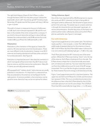 Page 4 
Radios, Antennas and Other Wi-Fi Essentials 
The right-hand diagram (Figure 3), the H-Plane, is a slice 
through the beam at 90° from the other picture. It shows the 
beamwidth, which is 60°. How did we get 60°? It’s fairly simple. 
Remember, RF signals lose half their power with every 3 dB loss 
in gain or power. 
The width of a beam is measured at the point of half-power, 
or 3 dB. Each circle in the plot represents 5 dB and the num-bers 
on the outside of the circle correspond to a compass. If 
you look for the point where the red figure is about half-way 
between the outermost black circle (0 dB) and the first circle 
inside (5 dBm), you’ll have the 3 dB beamwidth, or 60°. 
Polarization 
Polarization is the orientation of the signal as it leaves the 
antenna. All antennas have some kind of polarization. There 
are many different kinds of polarization, however most Wi-Fi 
antennas are linearly polarized and will have either vertical or 
horizontal polarization. (See Figure 4) 
Polarization is important because it describes the orientation in 
which most signals will be transmitted. Any Wi-Fi device must 
have an antenna, and that antenna has a polarization. Many Wi- 
Fi clients use vertically polarized antennas. 
APs equipped with “rubbery ducky” style antennas are usually 
polarized in one direction. It’s important to understand how 
they are polarized so the antennas can be flipped into the 
right position. A common problem is that orientation can be 
good for some clients but may not be not optimal for others. 
Telling Antennas Apart 
One of the most important skills a WLAN engineer (or anyone 
who works with Wi-Fi networks) can have is being able to 
distinguish antenna differences. Not all antenna types work or 
perform the same way. The easiest way to compare antennas 
is through the characteristics just discussed: signal gain, di-rection 
and polarization. Another key piece of information are 
antenna patterns (also called polar plots) such as the E-Plane 
plot we used earlier (see Figure 5, next page). 
Fun with Antennas 
Figure 6 (next page) shows an omni pattern plot. The red line is 
nearly a perfect — but not quite — circle. The 3 dB (half-beam 
width) angle of greatest direction for this antenna is close to 
360° in the H-Plane. But the E-Plane (left) makes it obvious this 
is an omni antenna with relatively high gain — 9 dBi in this case. 
The E-Plane plot shows the 90° rotational view of the same 
pattern. Where the H-Plane was looking “down” onto the top 
of the antenna, the E-Plane is looking at it from the side. The 
E-Plane shows a shape that is characteristically associated 
with omnidirectional antennas. Two main lobes that extend 
out from the middle and account for most of the RF energy 
transmitted. This is just like the doughnut example used ear-lier. 
Note however that some energy is still directed vertically. 
Figure 7 (next page) shows plots for a dual-band antenna. The 
upper two are the E and H-Planes for 2.4 GHz and the bottom 
two represent 5 GHz. This is an omnidirectional antenna but 
the difference here is that the E-Plane (blue) for the 2.4 GHz 
and 5 GHz spectrum are not the same shape. The 2.4 GHz E-Plane 
(top left) is essentially two large lobes — in a 3D space 
Linear orientation 
(polarity) 
Linear orientation 
(polarity) 
Signal path 
Signal path 
Horizontal Antenna Polarization Vertical Antenna Polarization 
FIGURE 4: How polarization works 
 