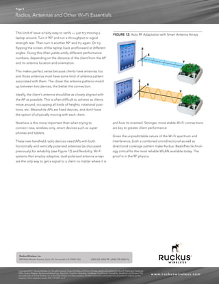 Page 8 
Radios, Antennas and Other Wi-Fi Essentials 
www. r u c kuswi reles s .com 
Ruckus Wireless, Inc. 
880 West Maude Avenue, Suite 101, Sunnyvale, CA 94085 USA (650) 265-4200 Ph  (408) 738-2065 Fx 
FIGURE 12: Auto RF Adaptation with Smart Antenna Arrays 
Copyright © 2011, Ruckus Wireless, Inc. All rights reserved. Ruckus Wireless and Ruckus Wireless design are registered in the U.S. Patent and Trademark 
Office. Ruckus Wireless, the Ruckus Wireless logo, BeamFlex, ZoneFlex, MediaFlex, FlexMaster, ZoneDirector, SpeedFlex, SmartCast, and Dynamic PSK 
are trademarks of Ruckus Wireless, Inc. in the United States and other countries. All other trademarks mentioned in this document or website are the 
property of their respective owners. 803-71275-001 rev 01 
This kind of issue is fairly easy to verify — just try moving a 
laptop around. Turn it 90° and run a throughput or signal 
strength test. Then turn it another 90° and try again. Or try 
flipping the screen of the laptop back and forward at different 
angles. Doing this often yields wildly different performance 
numbers, depending on the distance of the client from the AP 
and its antenna location and orientation. 
This makes perfect sense because clients have antennas too 
and those antennas must have some kind of antenna pattern 
associated with them. The closer the antenna patterns match 
up between two devices, the better the connection. 
Ideally, the client’s antenna should be as closely aligned with 
the AP as possible. This is often difficult to achieve as clients 
move around, occupying all kinds of heights, rotational posi-tions, 
etc. Meanwhile APs are fixed devices, and don’t have 
the option of physically moving with each client. 
Nowhere is this more important than when trying to 
connect new, wireless-only, smart devices such as super 
phones and tablets. 
These new handheld radio devices need APs with both 
horizontally and vertically polarized antennas (as discussed 
previously) for reliability (see Figure 12) and flexibility. Wi-Fi 
systems that employ adaptive, dual-polarized antenna arrays 
are the only way to get a signal to a client no matter where it is 
and how its oriented. Stronger, more stable Wi-Fi connections 
are key to greater client performance. 
Given the unpredictable nature of the Wi-Fi spectrum and 
interference, both a combined omnidirectional as well as 
directional coverage pattern make Ruckus’ BeamFlex technol-ogy 
critical for the most reliable WLAN available today. The 
proof is in the RF physics. 
