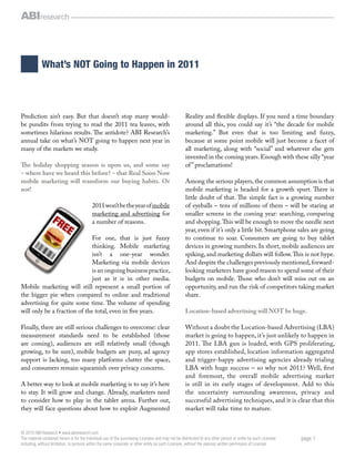 What’s NOT Going to Happen in 2011



Prediction ain’t easy. But that doesn’t stop many would-                                            Reality and ﬂexible displays. If you need a time boundary
be pundits from trying to read the 2011 tea leaves, with                                            around all this, you could say it’s “the decade for mobile
sometimes hilarious results. The antidote? ABI Research’s                                           marketing.” But even that is too limiting and fuzzy,
annual take on what’s NOT going to happen next year in                                              because at some point mobile will just become a facet of
many of the markets we study.                                                                       all marketing, along with “social” and whatever else gets
                                                                                                    invented in the coming years. Enough with these silly “year
The holiday shopping season is upon us, and some say                                                of ” proclamations!
– where have we heard this before? – that Real Soon Now
mobile marketing will transform our buying habits. Or                                               Among the serious players, the common assumption is that
not!                                                                                                mobile marketing is headed for a growth spurt. There is
                                                                                                    little doubt of that. The simple fact is a growing number
                                           2011 won’t be the year of mobile                         of eyeballs – tens of millions of them – will be staring at
                                           marketing and advertising for                            smaller screens in the coming year: searching, comparing
                                           a number of reasons.                                     and shopping. This will be enough to move the needle next
                                                                                                    year, even if it’s only a little bit. Smartphone sales are going
                              For one, that is just fuzzy                                           to continue to soar. Consumers are going to buy tablet
                              thinking. Mobile marketing                                            devices in growing numbers. In short, mobile audiences are
                              isn’t a one-year wonder.                                              spiking, and marketing dollars will follow. This is not hype.
                              Marketing via mobile devices                                          And despite the challenges previously mentioned, forward-
                              is an ongoing business practice,                                      looking marketers have good reason to spend some of their
                              just as it is in other media.                                         budgets on mobile. Those who don’t will miss out on an
Mobile marketing will still represent a small portion of                                            opportunity, and run the risk of competitors taking market
the bigger pie when compared to online and traditional                                              share.
advertising for quite some time. The volume of spending
will only be a fraction of the total, even in ﬁve years.                                            Location-based advertising will NOT be huge.

Finally, there are still serious challenges to overcome: clear                                      Without a doubt the Location-based Advertising (LBA)
measurement standards need to be established (those                                                 market is going to happen, it’s just unlikely to happen in
are coming), audiences are still relatively small (though                                           2011. The LBA gun is loaded, with GPS proliferating,
growing, to be sure), mobile budgets are puny, ad agency                                            app stores established, location information aggregated
support is lacking, too many platforms clutter the space,                                           and trigger-happy advertising agencies already trialing
and consumers remain squeamish over privacy concerns.                                               LBA with huge success – so why not 2011? Well, ﬁrst
                                                                                                    and foremost, the overall mobile advertising market
A better way to look at mobile marketing is to say it’s here                                        is still in its early stages of development. Add to this
to stay. It will grow and change. Already, marketers need                                           the uncertainty surrounding awareness, privacy and
to consider how to play in the tablet arena. Further out,                                           successful advertising techniques, and it is clear that this
they will face questions about how to exploit Augmented                                             market will take time to mature.


© 2010 ABI Research • www.abiresearch.com
The material contained herein is for the individual use of the purchasing Licensee and may not be distributed to any other person or entity by such Licensee   page 1
including, without limitation, to persons within the same corporate or other entity as such Licensee, without the express written permission of Licensor.
 