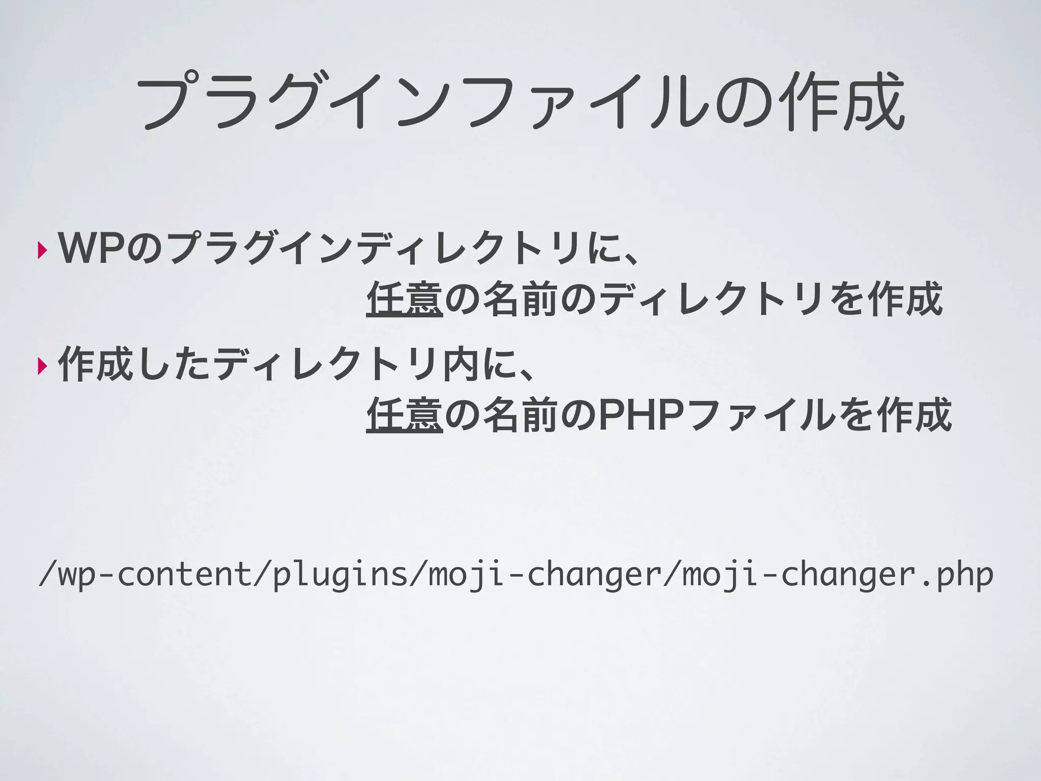 プラグインファイルの作成

‣ WPのプラグインディレクトリに、
        任意の名前のディレクトリを作成
‣ 作成したディレクトリ内に、
        任意の名前のPHPファイルを作成



/wp-content/plugins/moji-changer/moji-changer.php
 