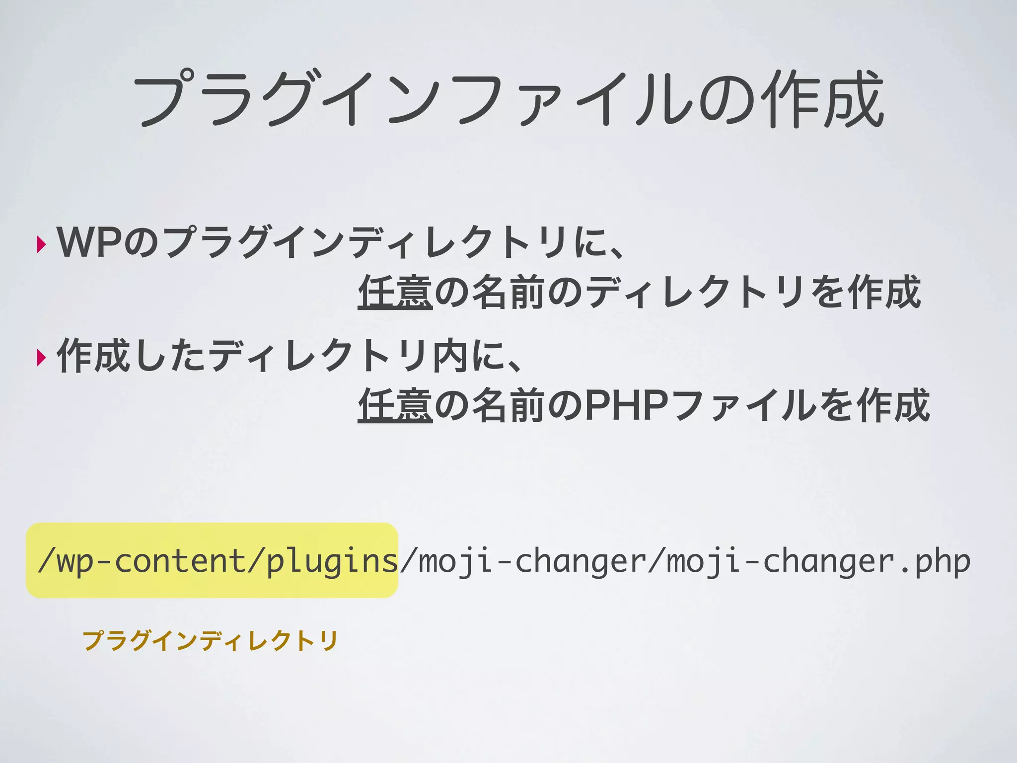 プラグインファイルの作成

‣ WPのプラグインディレクトリに、
        任意の名前のディレクトリを作成
‣ 作成したディレクトリ内に、
        任意の名前のPHPファイルを作成



/wp-content/plugins/moji-changer/moji-changer.php

  プラグインディレクトリ
 