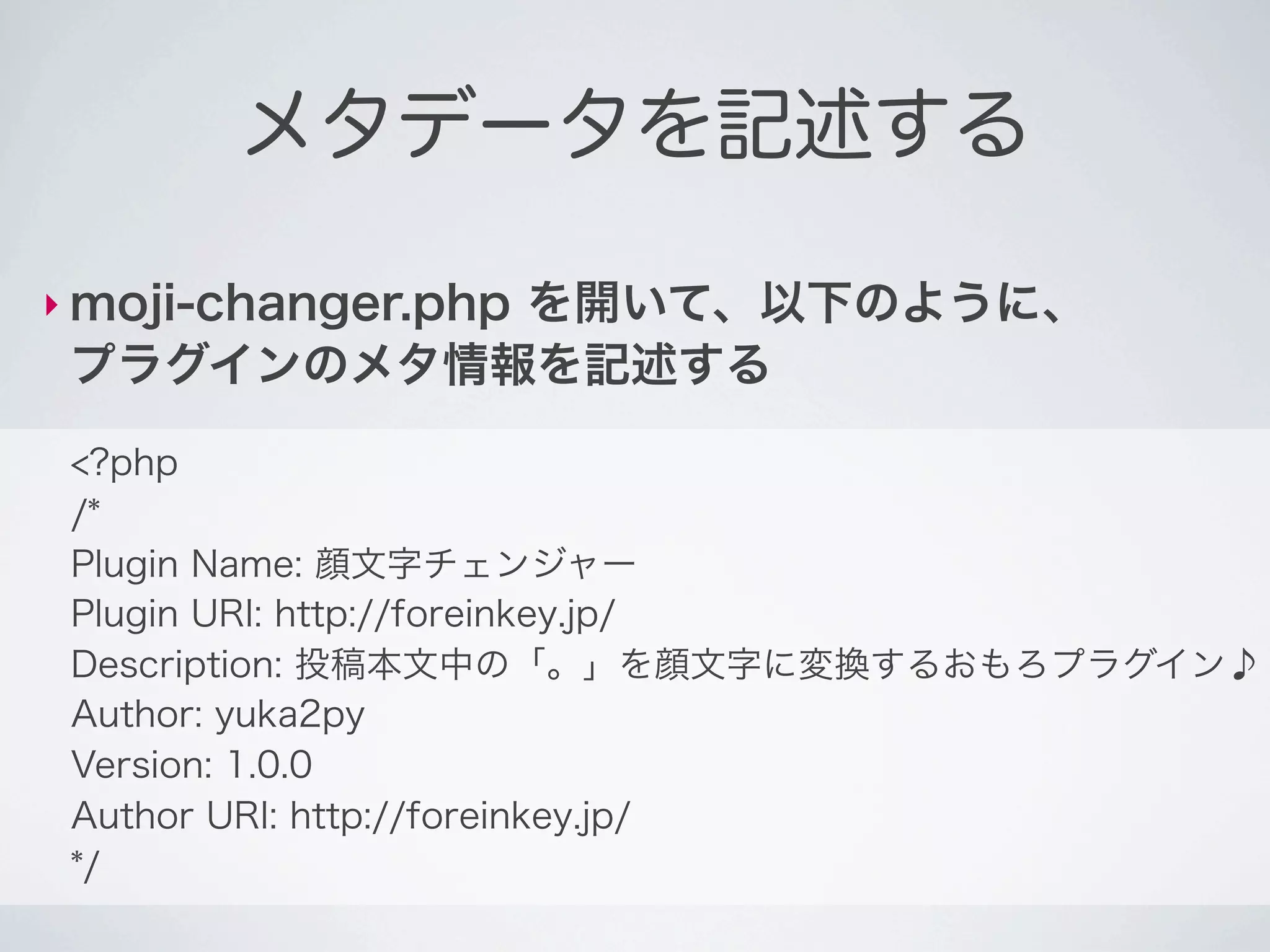 メタデータを記述する

‣ moji-changer.php
           を開いて、以下のように、
 プラグインのメタ情報を記述する
 <?php
 /*
 Plugin Name: 顔文字チェンジャー
 Plugin URI: http://foreinkey.jp/
 Description: 投稿本文中の「。」を顔文字に変換するおもろプラグイン♪
 Author: yuka2py
 Version: 1.0.0
 Author URI: http://foreinkey.jp/
 */
 