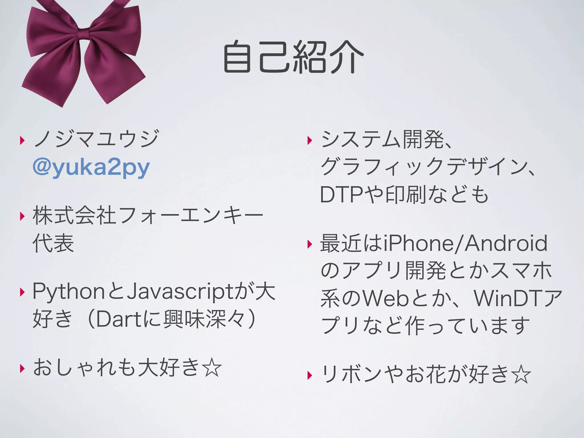 自己紹介

‣   ノジマユウジ                ‣   システム開発、
    @yuka2py                  グラフィックデザイン、
                              DTPや印刷なども
‣   株式会社フォーエンキー
    代表                    ‣   最近はiPhone/Android
                              のアプリ開発とかスマホ
‣   PythonとJavascriptが大       系のWebとか、WinDTア
    好き（Dartに興味深々）             プリなど作っています
‣   おしゃれも大好き☆             ‣   リボンやお花が好き☆
 