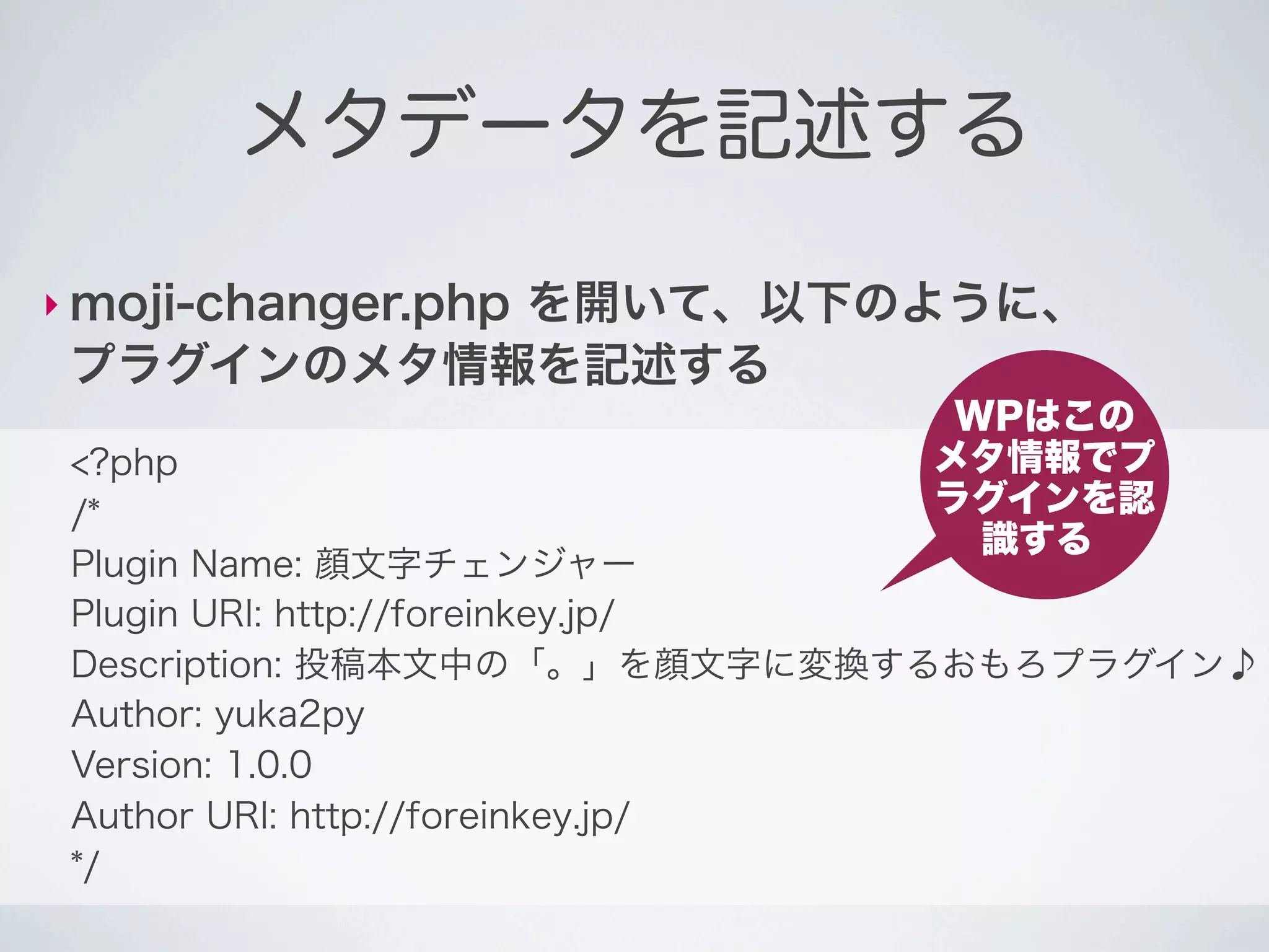 メタデータを記述する

‣ moji-changer.php
           を開いて、以下のように、
 プラグインのメタ情報を記述する
                              WPはこの
 <?php                       メタ情報でプ
 /*                          ラグインを認
                               識する
 Plugin Name: 顔文字チェンジャー
 Plugin URI: http://foreinkey.jp/
 Description: 投稿本文中の「。」を顔文字に変換するおもろプラグイン♪
 Author: yuka2py
 Version: 1.0.0
 Author URI: http://foreinkey.jp/
 */
 