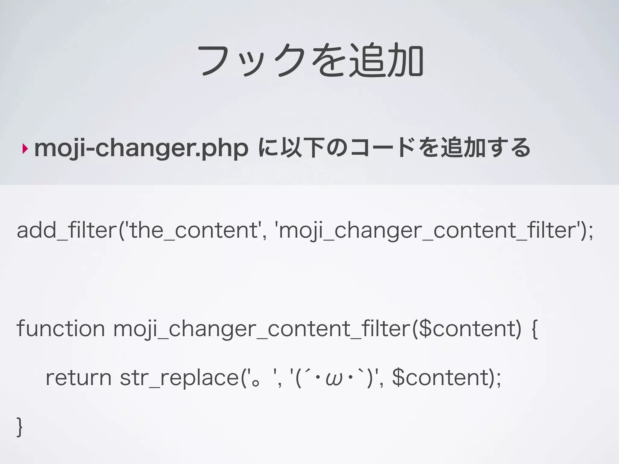 フックを追加

‣ moji-changer.php      に以下のコードを追加する


add_ﬁlter('the_content', 'moji_changer_content_ﬁlter');



function moji_changer_content_ﬁlter($content) {

    return str_replace('。', '(́･ω･`)', $content);

}
 