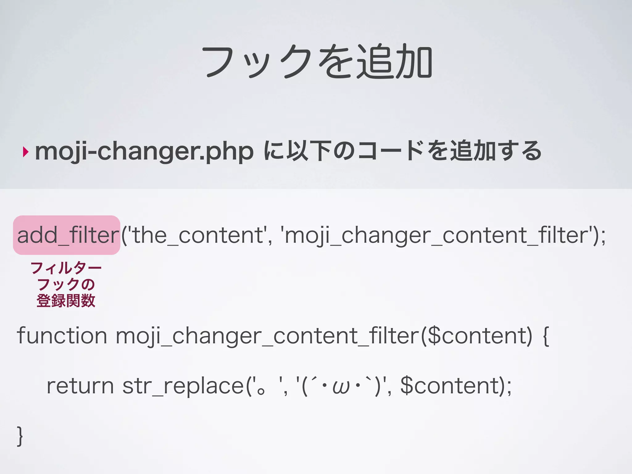 フックを追加

‣ moji-changer.php       に以下のコードを追加する


add_ﬁlter('the_content', 'moji_changer_content_ﬁlter');
    フィルター
    フックの
    登録関数

function moji_changer_content_ﬁlter($content) {

     return str_replace('。', '(́･ω･`)', $content);

}
 