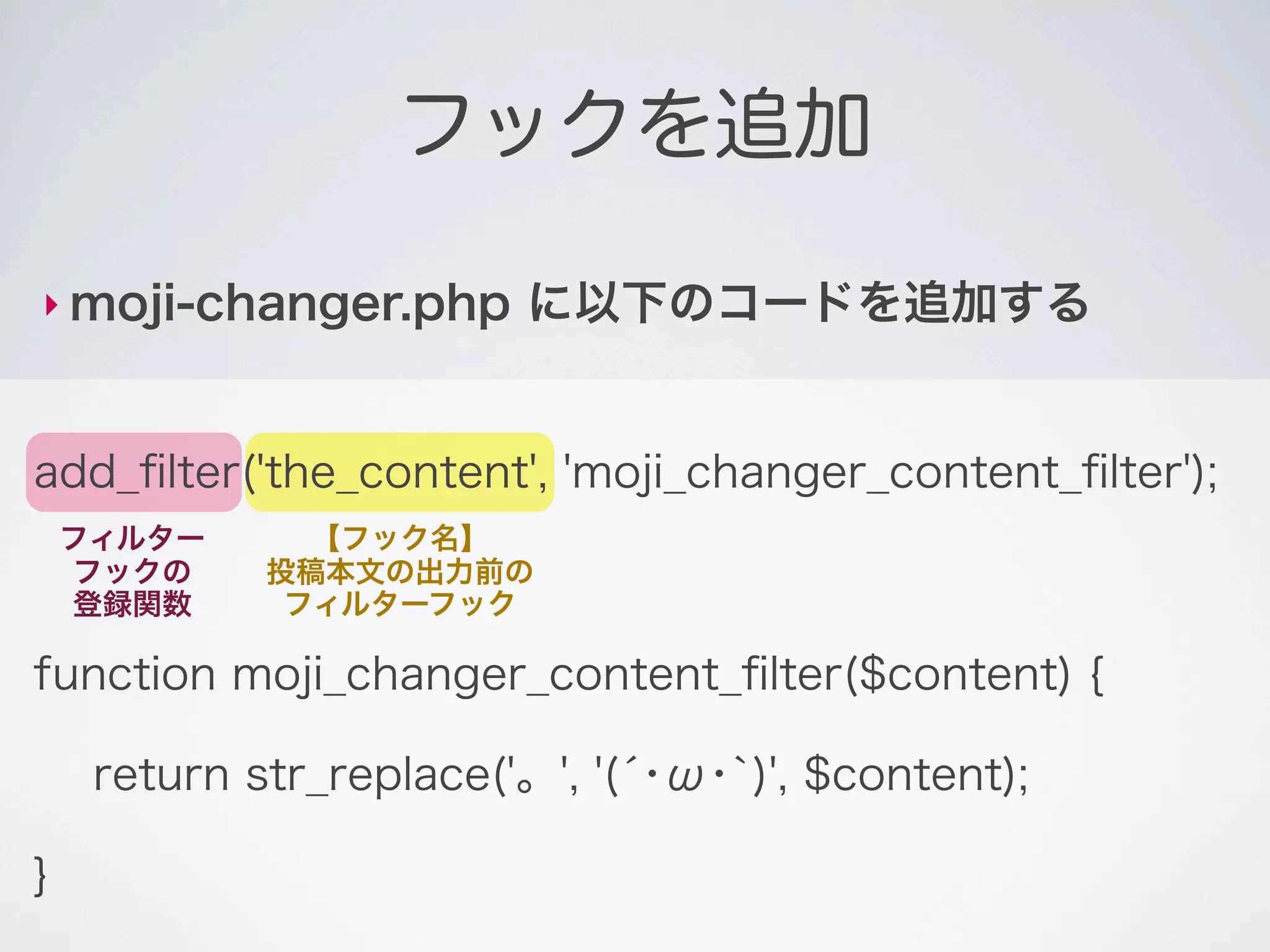 フックを追加

‣ moji-changer.php       に以下のコードを追加する


add_ﬁlter('the_content', 'moji_changer_content_ﬁlter');
    フィルター      【フック名】
    フックの     投稿本文の出力前の
    登録関数      フィルターフック

function moji_changer_content_ﬁlter($content) {

     return str_replace('。', '(́･ω･`)', $content);

}
 