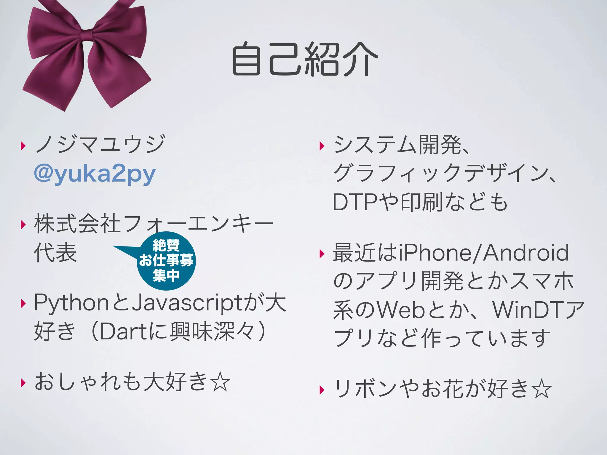 自己紹介

‣   ノジマユウジ                ‣   システム開発、
    @yuka2py                  グラフィックデザイン、
                              DTPや印刷なども
‣   株式会社フォーエンキー
          絶賛
    代表   お仕事募             ‣   最近はiPhone/Android
            集中
                              のアプリ開発とかスマホ
‣   PythonとJavascriptが大       系のWebとか、WinDTア
    好き（Dartに興味深々）             プリなど作っています
‣   おしゃれも大好き☆             ‣   リボンやお花が好き☆
 