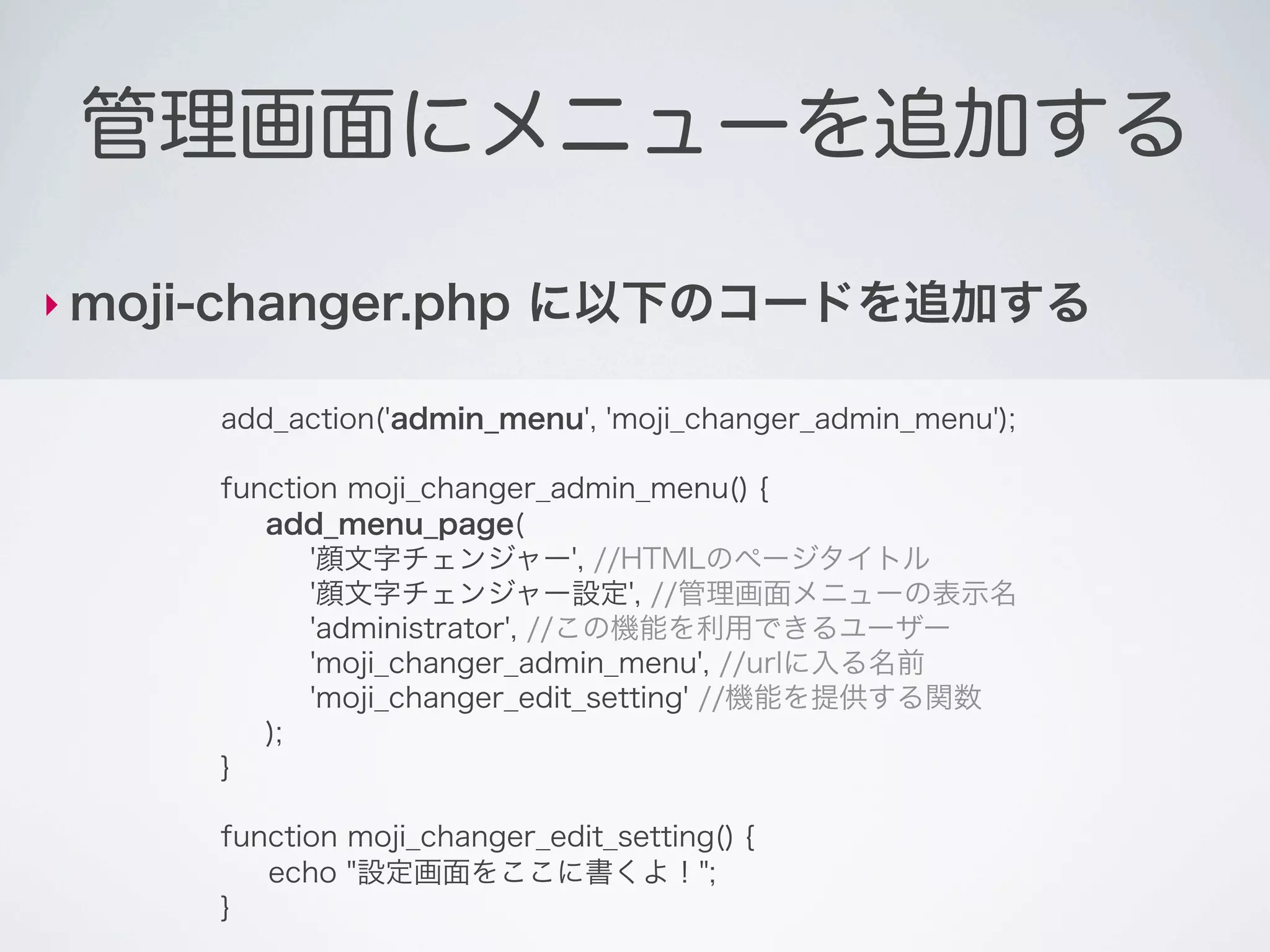管理画面にメニューを追加する

‣ moji-changer.php         に以下のコードを追加する

      add_action('admin_menu', 'moji_changer_admin_menu');

      function moji_changer_admin_menu() {
         add_menu_page(
            '顔文字チェンジャー', //HTMLのページタイトル
            '顔文字チェンジャー設定', //管理画面メニューの表示名
            'administrator', //この機能を利用できるユーザー
            'moji_changer_admin_menu', //urlに入る名前
            'moji_changer_edit_setting' //機能を提供する関数
         );
      }

      function moji_changer_edit_setting() {
         echo "設定画面をここに書くよ！";
      }
 
