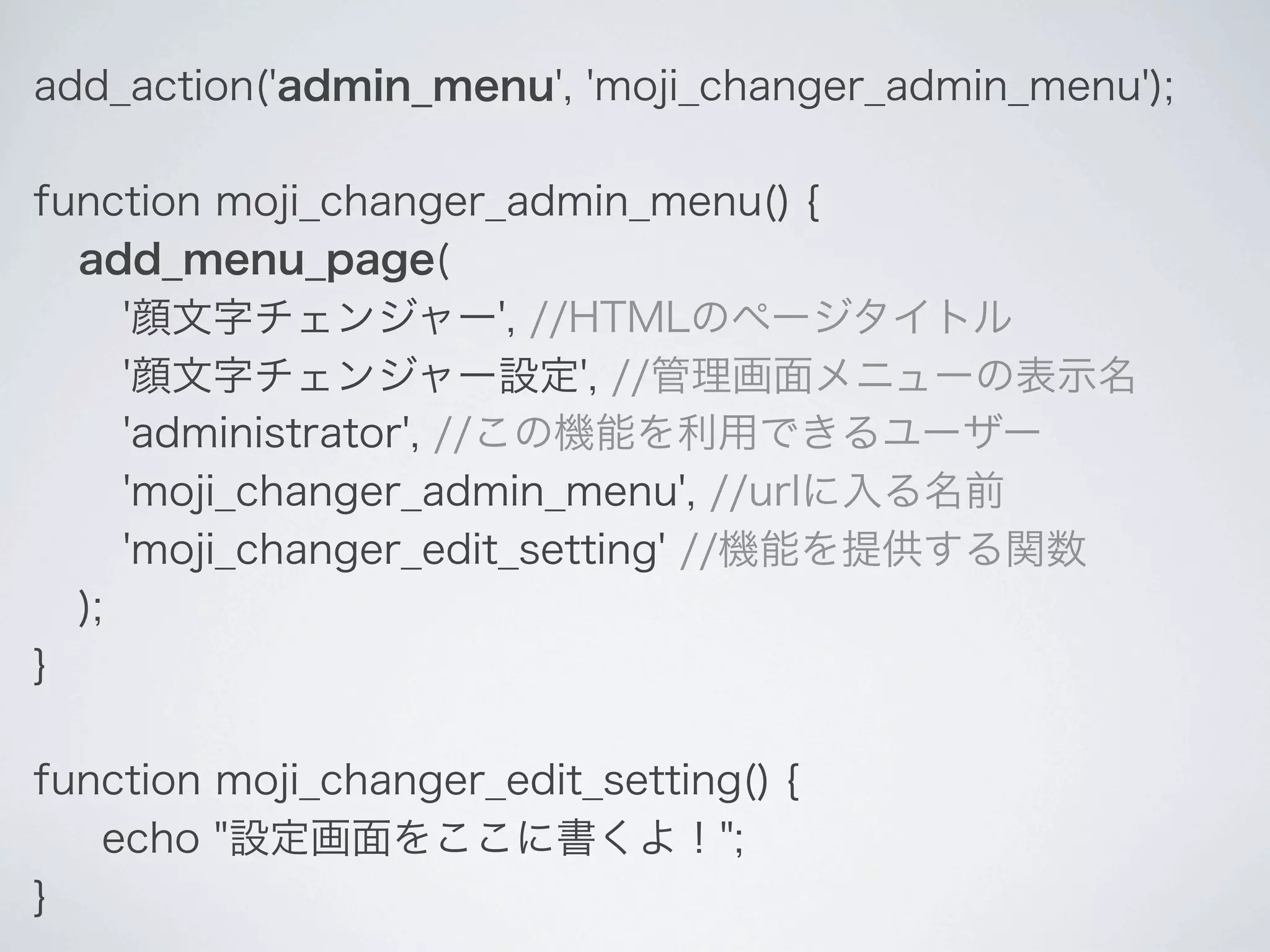 add_action('admin_menu', 'moji_changer_admin_menu');

function moji_changer_admin_menu() {
  add_menu_page(
     '顔文字チェンジャー', //HTMLのページタイトル
     '顔文字チェンジャー設定', //管理画面メニューの表示名
     'administrator', //この機能を利用できるユーザー
     'moji_changer_admin_menu', //urlに入る名前
     'moji_changer_edit_setting' //機能を提供する関数
  );
}

function moji_changer_edit_setting() {
   echo "設定画面をここに書くよ！";
}
 