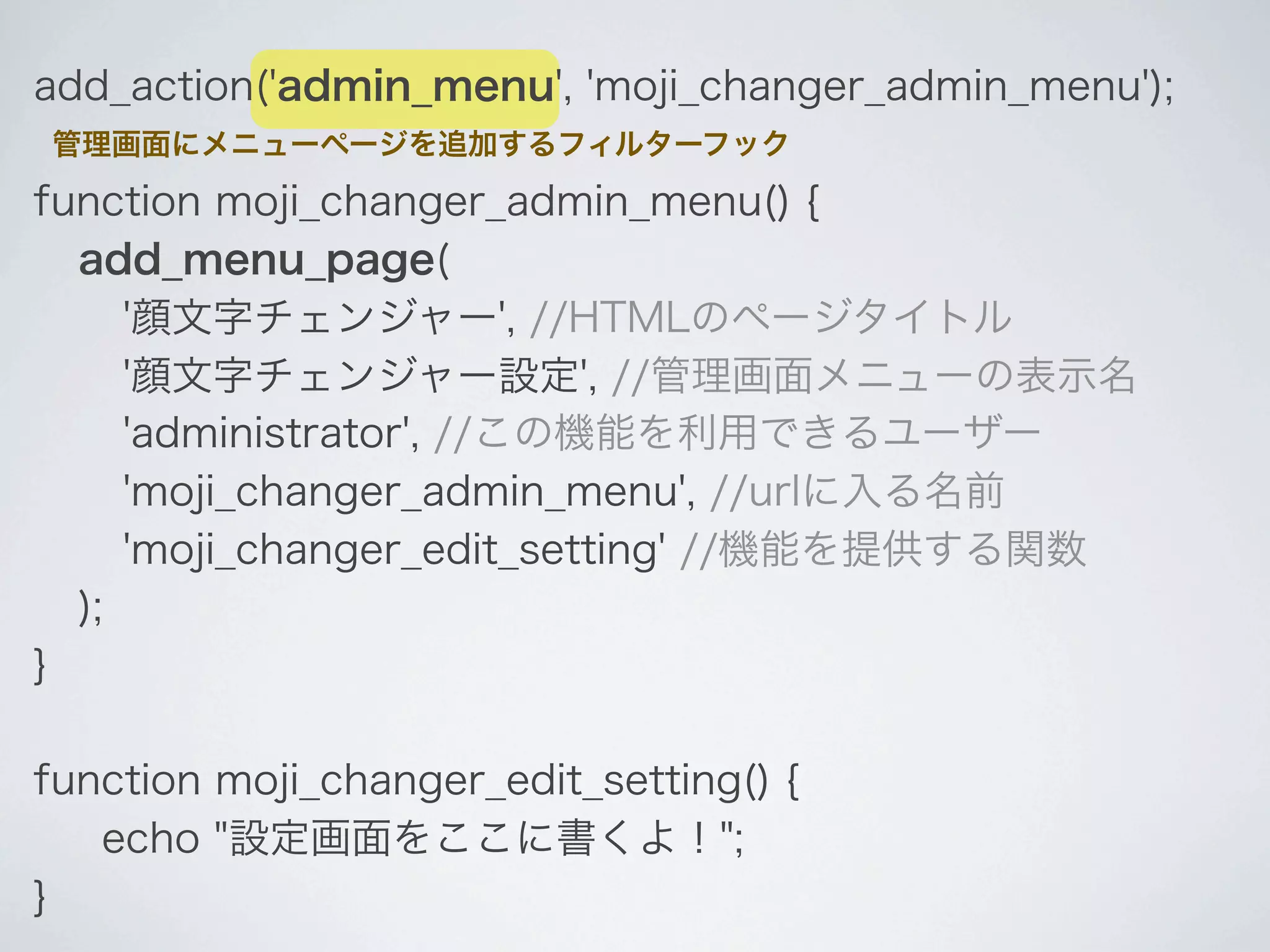 add_action('admin_menu', 'moji_changer_admin_menu');
管理画面にメニューページを追加するフィルターフック

function moji_changer_admin_menu() {
  add_menu_page(
     '顔文字チェンジャー', //HTMLのページタイトル
     '顔文字チェンジャー設定', //管理画面メニューの表示名
     'administrator', //この機能を利用できるユーザー
     'moji_changer_admin_menu', //urlに入る名前
     'moji_changer_edit_setting' //機能を提供する関数
  );
}

function moji_changer_edit_setting() {
   echo "設定画面をここに書くよ！";
}
 