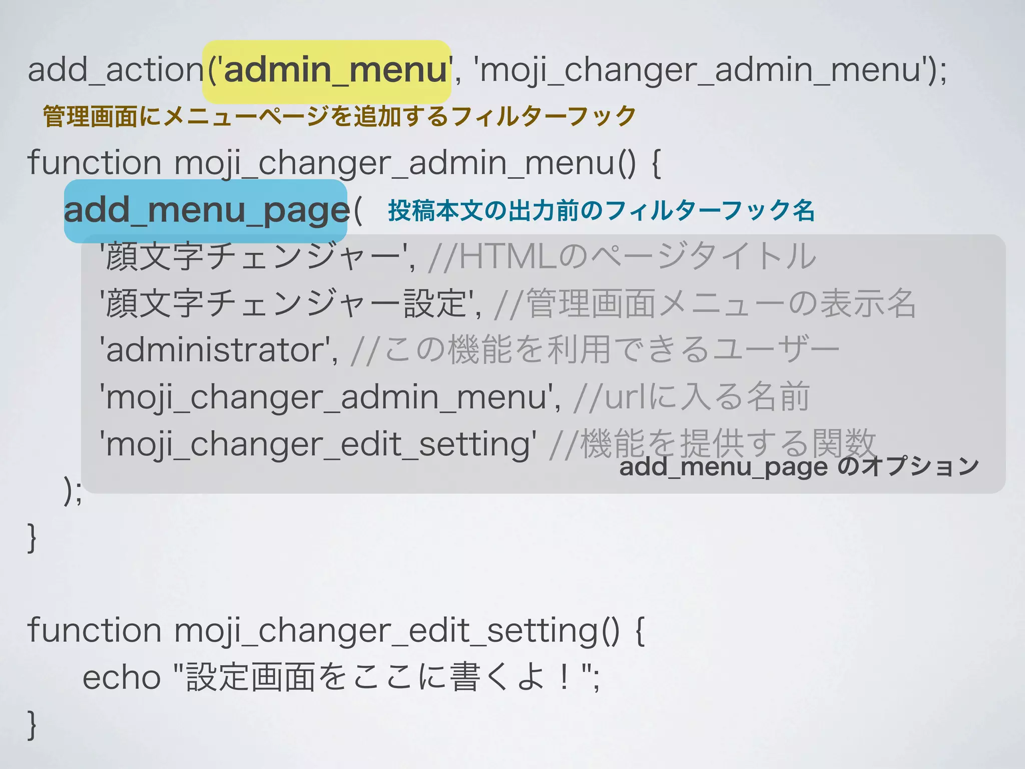 add_action('admin_menu', 'moji_changer_admin_menu');
管理画面にメニューページを追加するフィルターフック

function moji_changer_admin_menu() {
  add_menu_page( 投稿本文の出力前のフィルターフック名
     '顔文字チェンジャー', //HTMLのページタイトル
     '顔文字チェンジャー設定', //管理画面メニューの表示名
     'administrator', //この機能を利用できるユーザー
     'moji_changer_admin_menu', //urlに入る名前
     'moji_changer_edit_setting' //機能を提供する関数
                                    add_menu_page のオプション
  );
}

function moji_changer_edit_setting() {
   echo "設定画面をここに書くよ！";
}
 