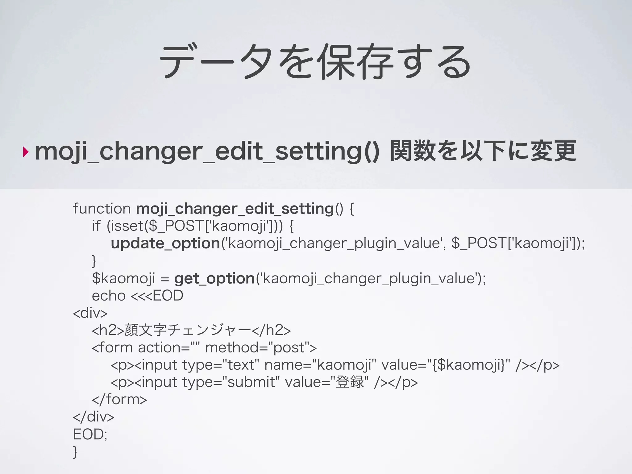 データを保存する

‣ moji_changer_edit_setting()                   関数を以下に変更

    function moji_changer_edit_setting() {
       if (isset($_POST['kaomoji'])) {
           update_option('kaomoji_changer_plugin_value', $_POST['kaomoji']);
       }
       $kaomoji = get_option('kaomoji_changer_plugin_value');
       echo <<<EOD
    <div>
       <h2>顔文字チェンジャー</h2>
       <form action="" method="post">
           <p><input type="text" name="kaomoji" value="{$kaomoji}" /></p>
           <p><input type="submit" value="登録" /></p>
       </form>
    </div>
    EOD;
    }
 