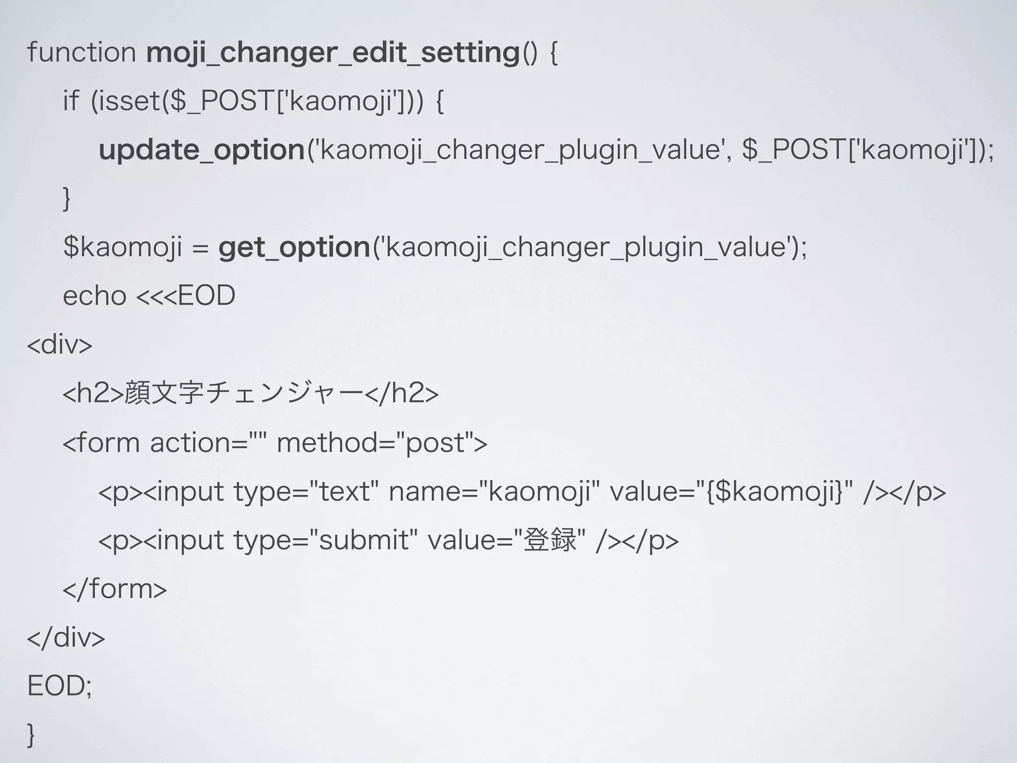 function moji_changer_edit_setting() {
    if (isset($_POST['kaomoji'])) {
        update_option('kaomoji_changer_plugin_value', $_POST['kaomoji']);
    }
    $kaomoji = get_option('kaomoji_changer_plugin_value');
    echo <<<EOD
<div>
    <h2>顔文字チェンジャー</h2>
    <form action="" method="post">
        <p><input type="text" name="kaomoji" value="{$kaomoji}" /></p>
        <p><input type="submit" value="登録" /></p>
    </form>
</div>
EOD;
}
 