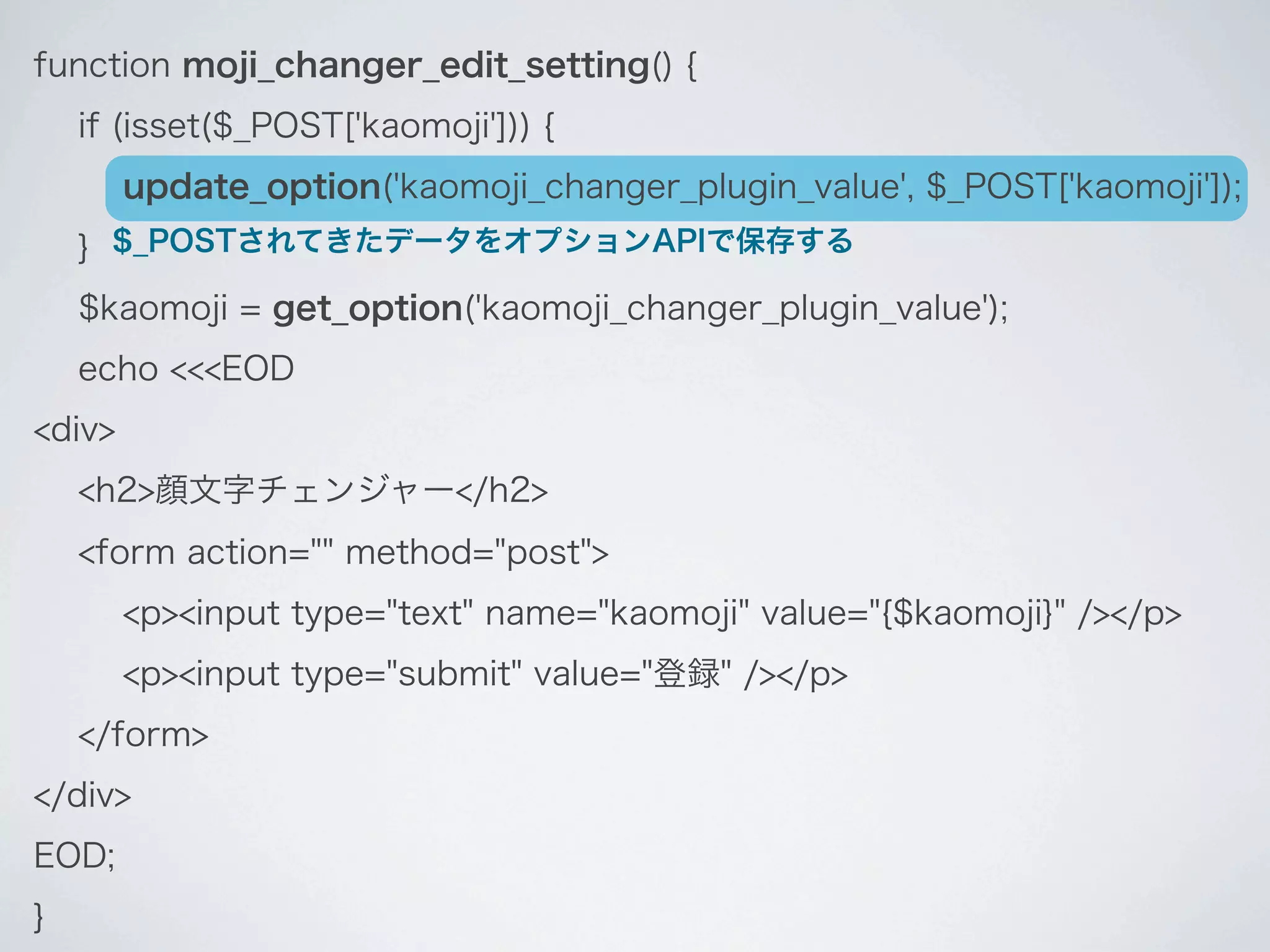 function moji_changer_edit_setting() {
    if (isset($_POST['kaomoji'])) {
        update_option('kaomoji_changer_plugin_value', $_POST['kaomoji']);
    } $_POSTされてきたデータをオプションAPIで保存する
    $kaomoji = get_option('kaomoji_changer_plugin_value');
    echo <<<EOD
<div>
    <h2>顔文字チェンジャー</h2>
    <form action="" method="post">
        <p><input type="text" name="kaomoji" value="{$kaomoji}" /></p>
        <p><input type="submit" value="登録" /></p>
    </form>
</div>
EOD;
}
 
