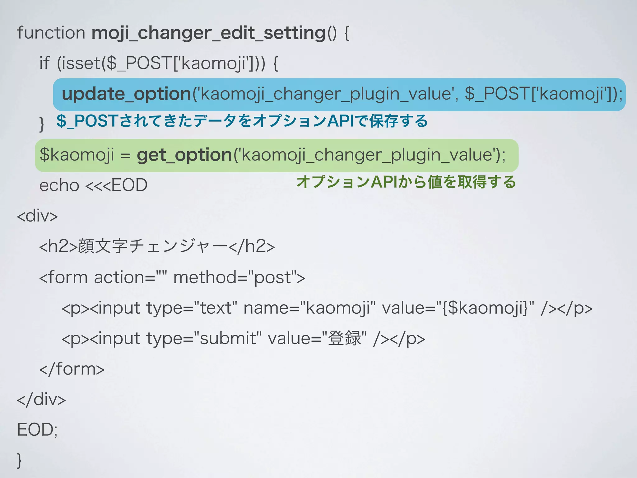 function moji_changer_edit_setting() {
    if (isset($_POST['kaomoji'])) {
        update_option('kaomoji_changer_plugin_value', $_POST['kaomoji']);
    } $_POSTされてきたデータをオプションAPIで保存する
    $kaomoji = get_option('kaomoji_changer_plugin_value');
    echo <<<EOD                       オプションAPIから値を取得する

<div>
    <h2>顔文字チェンジャー</h2>
    <form action="" method="post">
        <p><input type="text" name="kaomoji" value="{$kaomoji}" /></p>
        <p><input type="submit" value="登録" /></p>
    </form>
</div>
EOD;
}
 