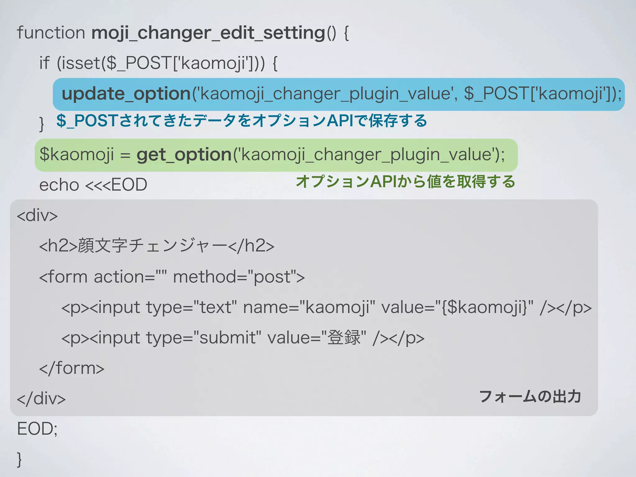 function moji_changer_edit_setting() {
    if (isset($_POST['kaomoji'])) {
        update_option('kaomoji_changer_plugin_value', $_POST['kaomoji']);
    } $_POSTされてきたデータをオプションAPIで保存する
    $kaomoji = get_option('kaomoji_changer_plugin_value');
    echo <<<EOD                       オプションAPIから値を取得する

<div>
    <h2>顔文字チェンジャー</h2>
    <form action="" method="post">
        <p><input type="text" name="kaomoji" value="{$kaomoji}" /></p>
        <p><input type="submit" value="登録" /></p>
    </form>
</div>                                                  フォームの出力

EOD;
}
 