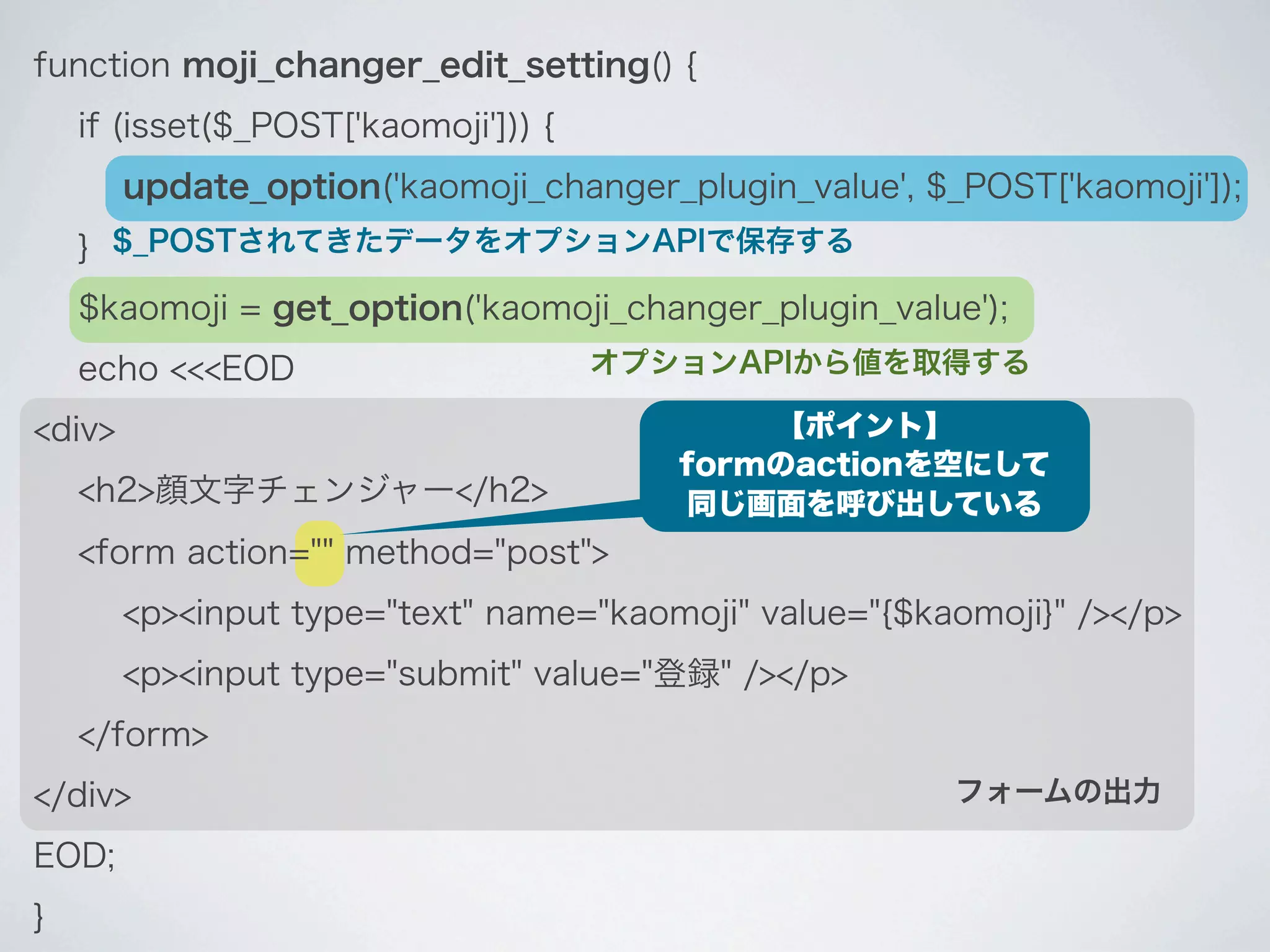 function moji_changer_edit_setting() {
    if (isset($_POST['kaomoji'])) {
        update_option('kaomoji_changer_plugin_value', $_POST['kaomoji']);
    } $_POSTされてきたデータをオプションAPIで保存する
    $kaomoji = get_option('kaomoji_changer_plugin_value');
    echo <<<EOD                       オプションAPIから値を取得する

<div>                                        【ポイント】
                                         formのactionを空にして
    <h2>顔文字チェンジャー</h2>                   同じ画面を呼び出している
    <form action="" method="post">
        <p><input type="text" name="kaomoji" value="{$kaomoji}" /></p>
        <p><input type="submit" value="登録" /></p>
    </form>
</div>                                                  フォームの出力

EOD;
}
 