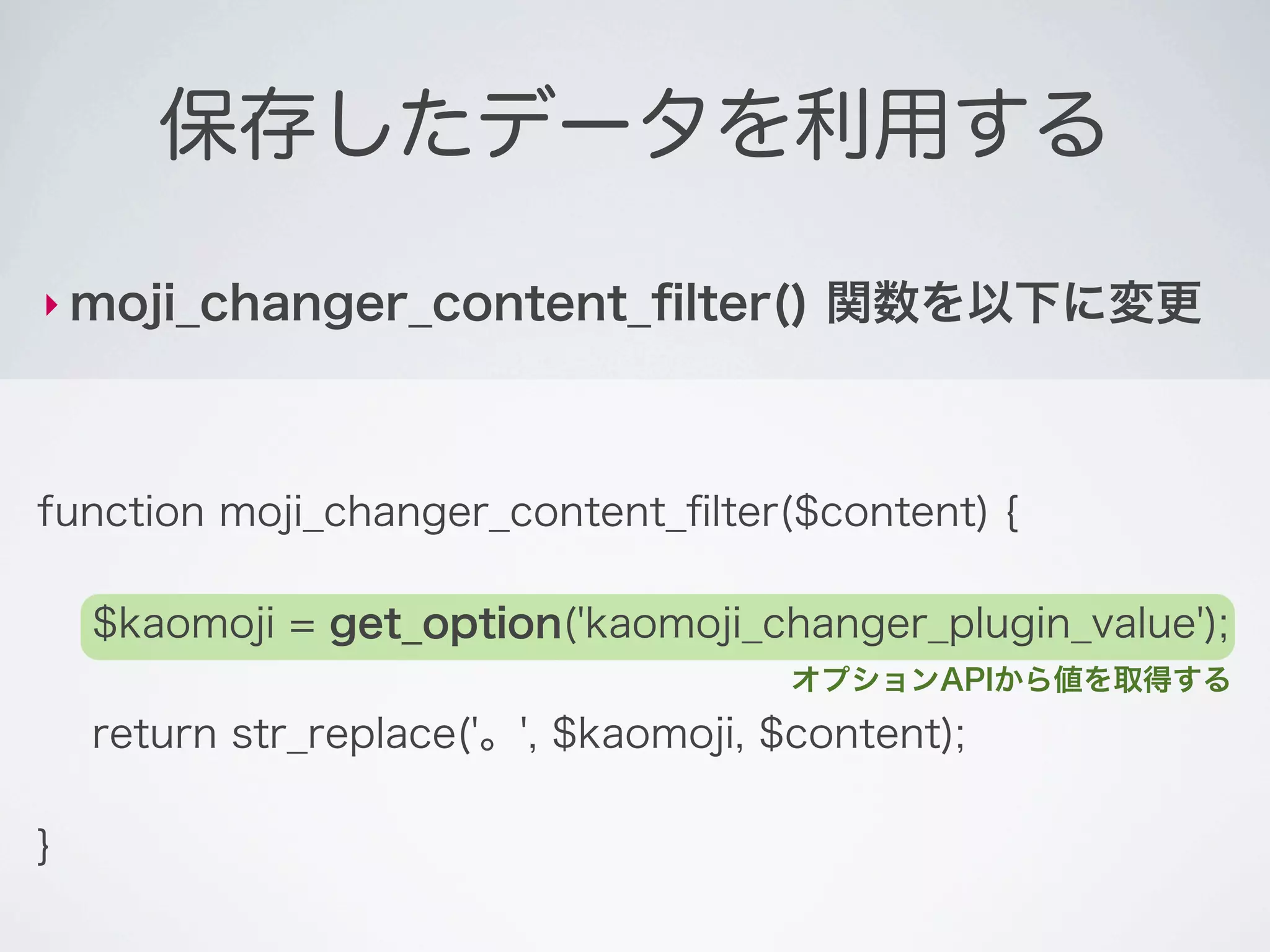 保存したデータを利用する

‣ moji_changer_content_ﬁlter()          関数を以下に変更



function moji_changer_content_ﬁlter($content) {

    $kaomoji = get_option('kaomoji_changer_plugin_value');
                                       オプションAPIから値を取得する
    return str_replace('。', $kaomoji, $content);

}
 