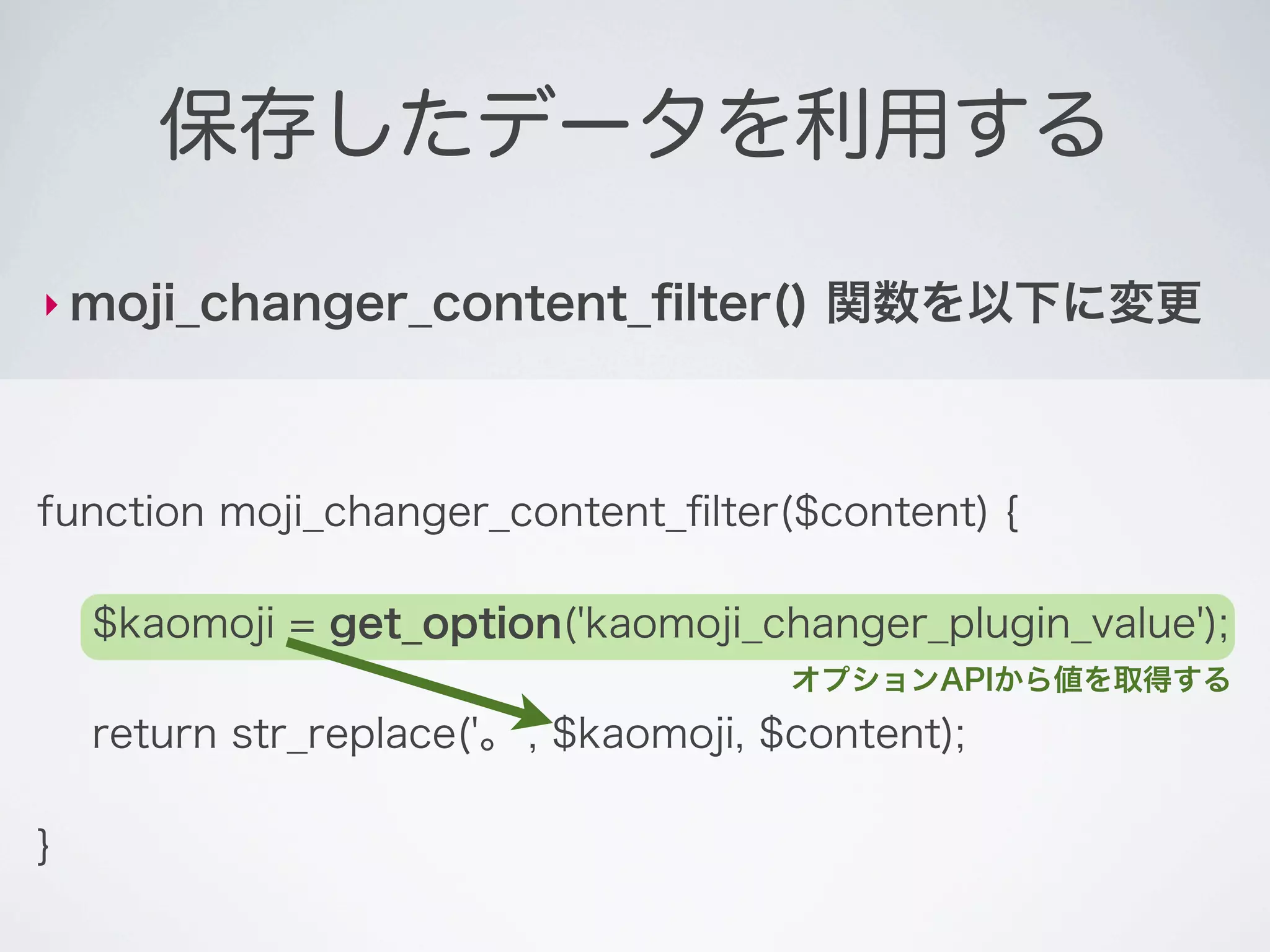 保存したデータを利用する

‣ moji_changer_content_ﬁlter()          関数を以下に変更



function moji_changer_content_ﬁlter($content) {

    $kaomoji = get_option('kaomoji_changer_plugin_value');
                                       オプションAPIから値を取得する
    return str_replace('。', $kaomoji, $content);

}
 