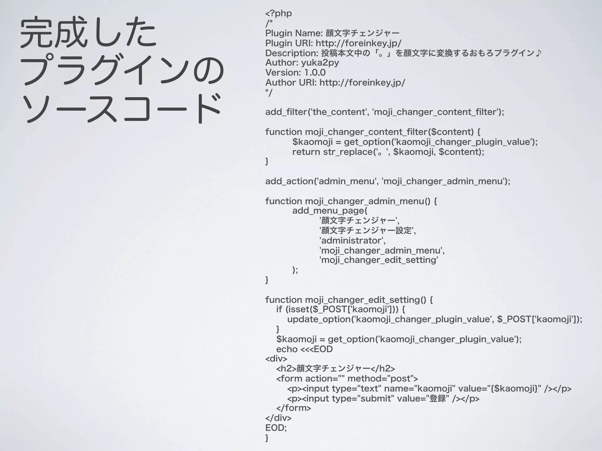 <?php


完成した
         /*
         Plugin Name: 顔文字チェンジャー
         Plugin URI: http://foreinkey.jp/
         Description: 投稿本文中の「。」を顔文字に変換するおもろプラグイン♪


プラグインの
         Author: yuka2py
         Version: 1.0.0
         Author URI: http://foreinkey.jp/
         */


ソースコード   add_ﬁlter('the_content', 'moji_changer_content_ﬁlter');

         function moji_changer_content_ﬁlter($content) {
               $kaomoji = get_option('kaomoji_changer_plugin_value');
               return str_replace('。', $kaomoji, $content);
         }

         add_action('admin_menu', 'moji_changer_admin_menu');

         function moji_changer_admin_menu() {
               add_menu_page(
                    '顔文字チェンジャー',
                    '顔文字チェンジャー設定',
                    'administrator',
                    'moji_changer_admin_menu',
                    'moji_changer_edit_setting'
               );
         }

         function moji_changer_edit_setting() {
           if (isset($_POST['kaomoji'])) {
               update_option('kaomoji_changer_plugin_value', $_POST['kaomoji']);
           }
           $kaomoji = get_option('kaomoji_changer_plugin_value');
           echo <<<EOD
         <div>
           <h2>顔文字チェンジャー</h2>
           <form action="" method="post">
               <p><input type="text" name="kaomoji" value="{$kaomoji}" /></p>
               <p><input type="submit" value="登録" /></p>
           </form>
         </div>
         EOD;
         }
 