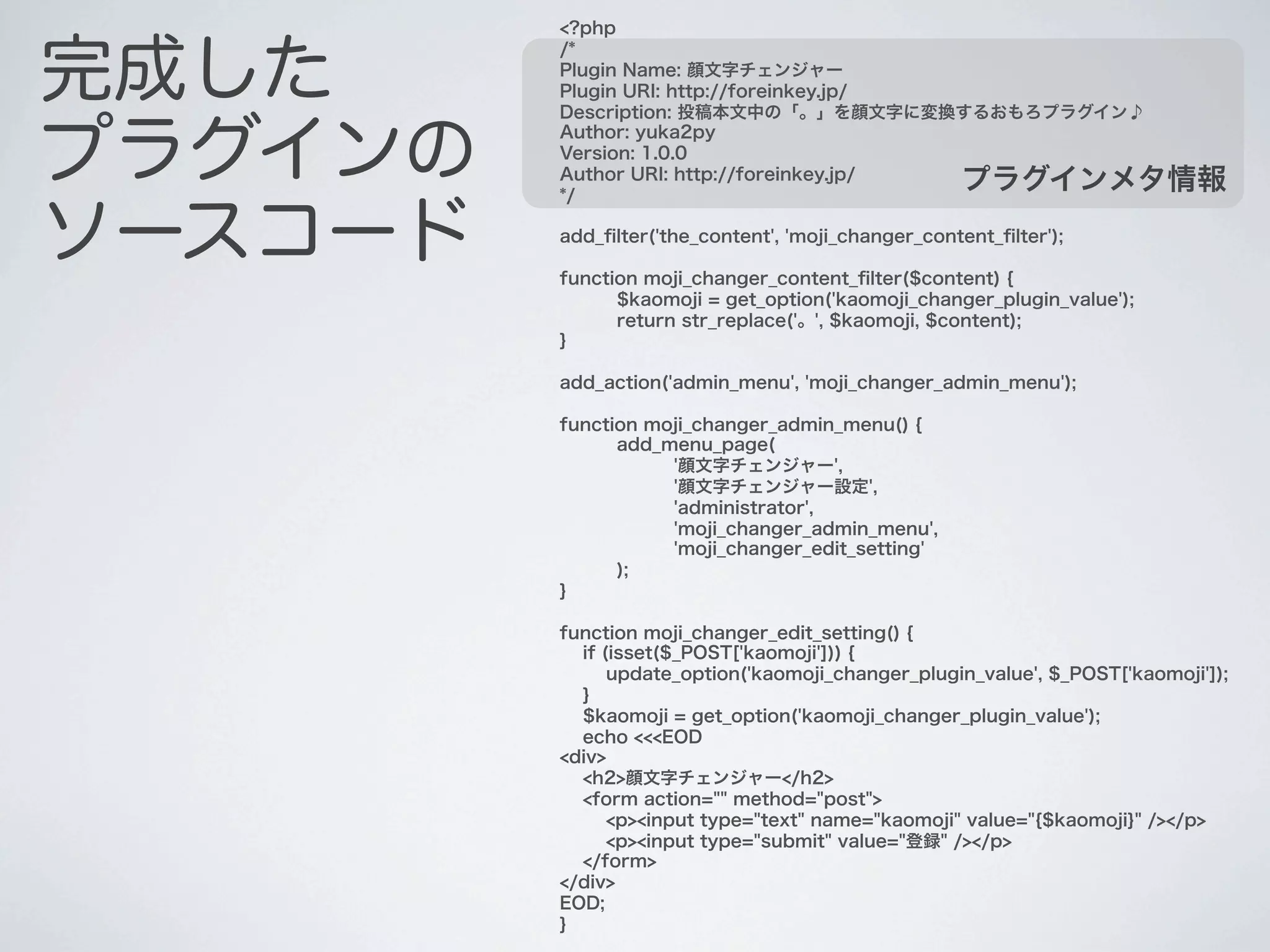 <?php


完成した
         /*
         Plugin Name: 顔文字チェンジャー
         Plugin URI: http://foreinkey.jp/
         Description: 投稿本文中の「。」を顔文字に変換するおもろプラグイン♪


プラグインの
         Author: yuka2py
         Version: 1.0.0
         Author URI: http://foreinkey.jp/
         */
                                                    プラグインメタ情報

ソースコード   add_ﬁlter('the_content', 'moji_changer_content_ﬁlter');

         function moji_changer_content_ﬁlter($content) {
               $kaomoji = get_option('kaomoji_changer_plugin_value');
               return str_replace('。', $kaomoji, $content);
         }

         add_action('admin_menu', 'moji_changer_admin_menu');

         function moji_changer_admin_menu() {
               add_menu_page(
                    '顔文字チェンジャー',
                    '顔文字チェンジャー設定',
                    'administrator',
                    'moji_changer_admin_menu',
                    'moji_changer_edit_setting'
               );
         }

         function moji_changer_edit_setting() {
           if (isset($_POST['kaomoji'])) {
               update_option('kaomoji_changer_plugin_value', $_POST['kaomoji']);
           }
           $kaomoji = get_option('kaomoji_changer_plugin_value');
           echo <<<EOD
         <div>
           <h2>顔文字チェンジャー</h2>
           <form action="" method="post">
               <p><input type="text" name="kaomoji" value="{$kaomoji}" /></p>
               <p><input type="submit" value="登録" /></p>
           </form>
         </div>
         EOD;
         }
 