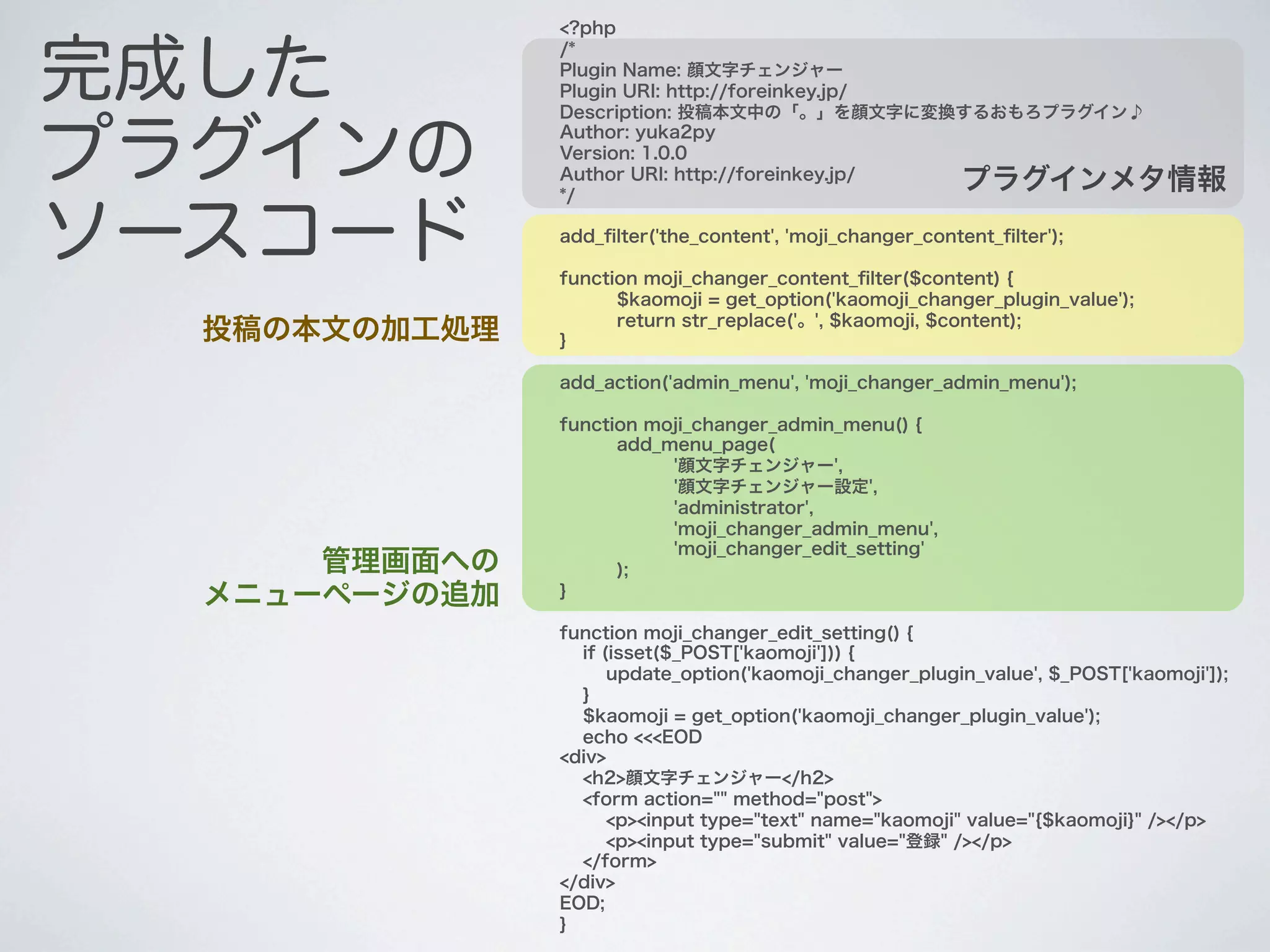 <?php


完成した
               /*
               Plugin Name: 顔文字チェンジャー
               Plugin URI: http://foreinkey.jp/
               Description: 投稿本文中の「。」を顔文字に変換するおもろプラグイン♪


プラグインの
               Author: yuka2py
               Version: 1.0.0
               Author URI: http://foreinkey.jp/
               */
                                                          プラグインメタ情報

ソースコード         add_ﬁlter('the_content', 'moji_changer_content_ﬁlter');

               function moji_changer_content_ﬁlter($content) {
                     $kaomoji = get_option('kaomoji_changer_plugin_value');
                     return str_replace('。', $kaomoji, $content);
  投稿の本文の加工処理   }

               add_action('admin_menu', 'moji_changer_admin_menu');

               function moji_changer_admin_menu() {
                     add_menu_page(
                          '顔文字チェンジャー',
                          '顔文字チェンジャー設定',
                          'administrator',
                          'moji_changer_admin_menu',
                          'moji_changer_edit_setting'
      管理画面への         );
  メニューページの追加   }

               function moji_changer_edit_setting() {
                 if (isset($_POST['kaomoji'])) {
                     update_option('kaomoji_changer_plugin_value', $_POST['kaomoji']);
                 }
                 $kaomoji = get_option('kaomoji_changer_plugin_value');
                 echo <<<EOD
               <div>
                 <h2>顔文字チェンジャー</h2>
                 <form action="" method="post">
                     <p><input type="text" name="kaomoji" value="{$kaomoji}" /></p>
                     <p><input type="submit" value="登録" /></p>
                 </form>
               </div>
               EOD;
               }
 