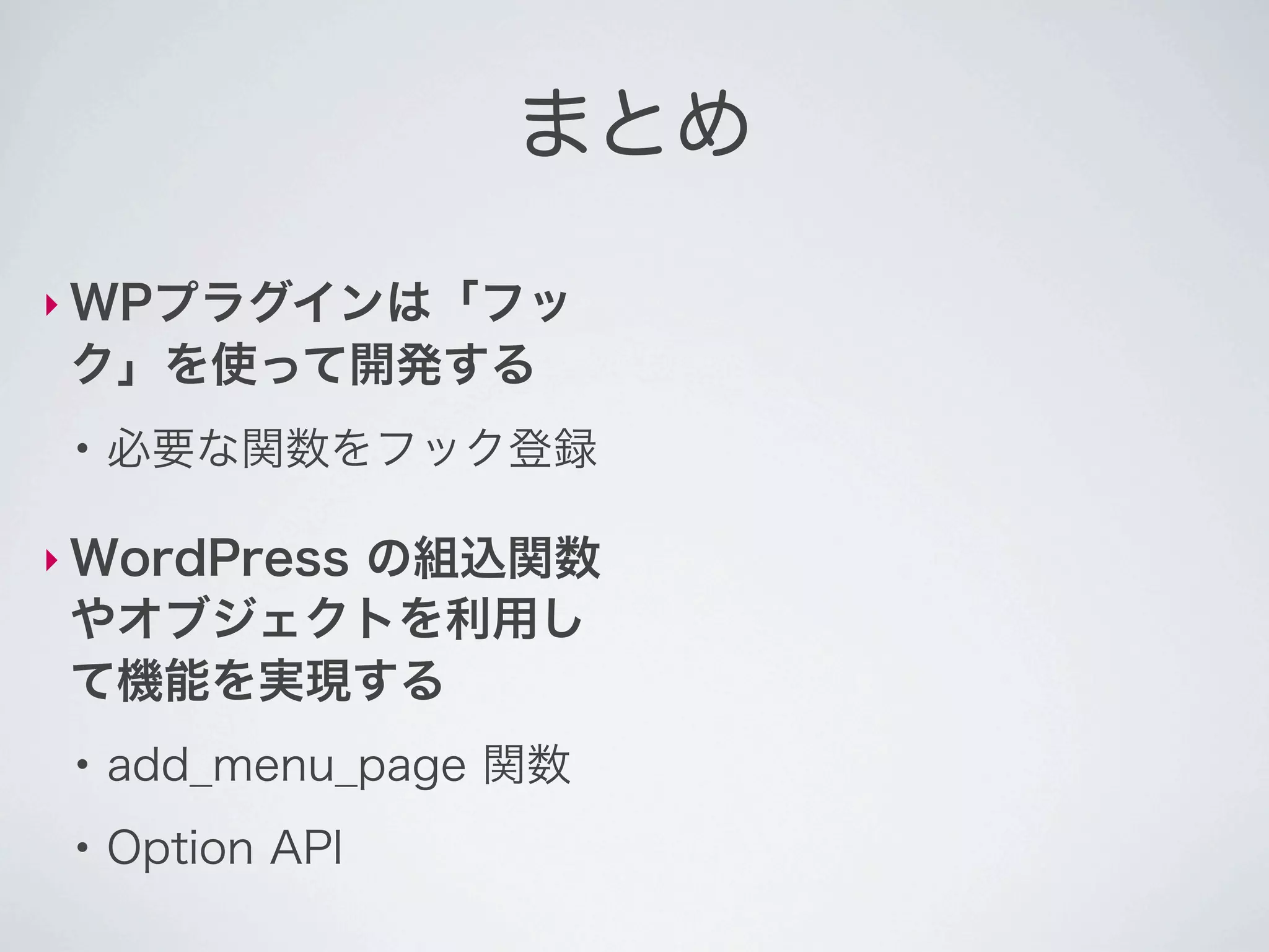 まとめ

‣ WPプラグインは「フッ
 ク」を使って開発する
 ●
     必要な関数をフック登録

‣ WordPress
       の組込関数
 やオブジェクトを利用し
 て機能を実現する
 ●
     add_menu_page 関数
 ●
     Option API
 
