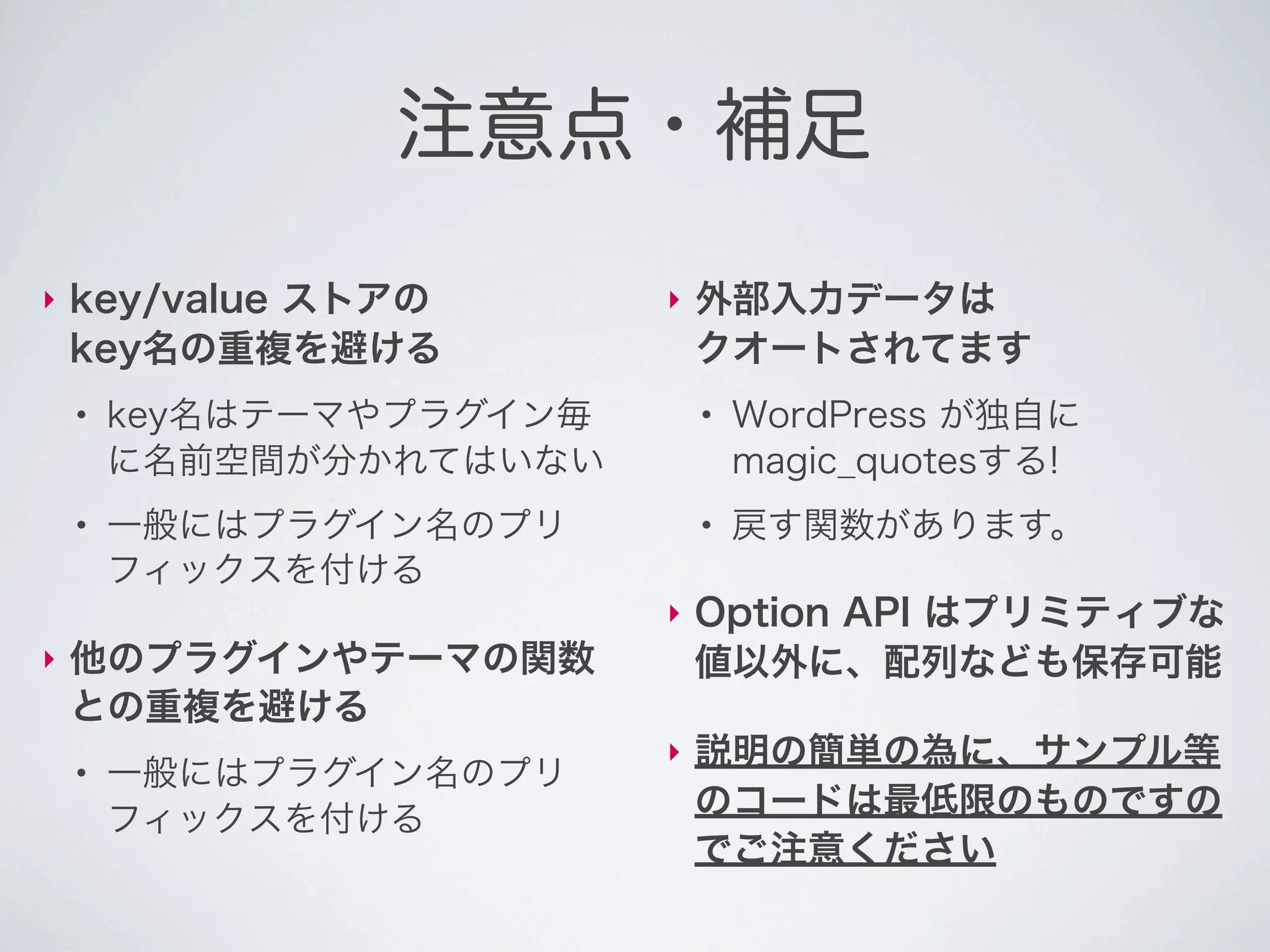 注意点・補足
‣   key/value ストアの        ‣   外部入力データは
    key名の重複を避ける               クオートされてます
    ●
        key名はテーマやプラグイン毎       ●
                                  WordPress が独自に
        に名前空間が分かれてはいない            magic_quotesする!
    ●
        一般にはプラグイン名のプリ         ●
                                  戻す関数があります。
        フィックスを付ける
                          ‣   Option API はプリミティブな
‣   他のプラグインやテーマの関数            値以外に、配列なども保存可能
    との重複を避ける
                          ‣   説明の簡単の為に、サンプル等
    ●
        一般にはプラグイン名のプリ
        フィックスを付ける             のコードは最低限のものですの
                              でご注意ください
 
