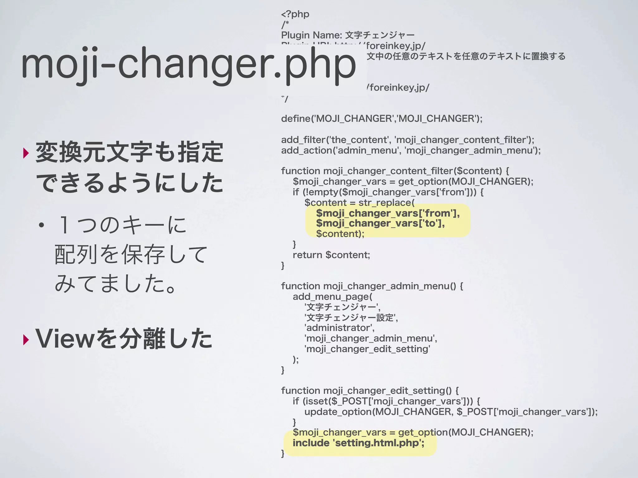 <?php
               /*
               Plugin Name: 文字チェンジャー
               Plugin URI: http://foreinkey.jp/


moji-changer.php
               Description: 投稿本文中の任意のテキストを任意のテキストに置換する
               Author: yuka2py
               Version: 1.0.0
               Author URI: http://foreinkey.jp/
               */

               deﬁne('MOJI_CHANGER','MOJI_CHANGER');

               add_ﬁlter('the_content', 'moji_changer_content_ﬁlter');
‣ 変換元文字も指定     add_action('admin_menu', 'moji_changer_admin_menu');

               function moji_changer_content_ﬁlter($content) {

できるようにした         $moji_changer_vars = get_option(MOJI_CHANGER);
                 if (!empty($moji_changer_vars['from'])) {
                     $content = str_replace(
                       $moji_changer_vars['from'],
 ●
     １つのキーに            $moji_changer_vars['to'],
                       $content);
                 }
     配列を保存して   }
                 return $content;


     みてました。    function moji_changer_admin_menu() {
                 add_menu_page(
                    '文字チェンジャー',
                    '文字チェンジャー設定',
                    'administrator',
‣ Viewを分離した         'moji_changer_admin_menu',
                    'moji_changer_edit_setting'
                 );
               }

               function moji_changer_edit_setting() {
                 if (isset($_POST['moji_changer_vars'])) {
                     update_option(MOJI_CHANGER, $_POST['moji_changer_vars']);
                 }
                 $moji_changer_vars = get_option(MOJI_CHANGER);
                 include 'setting.html.php';
               }
 