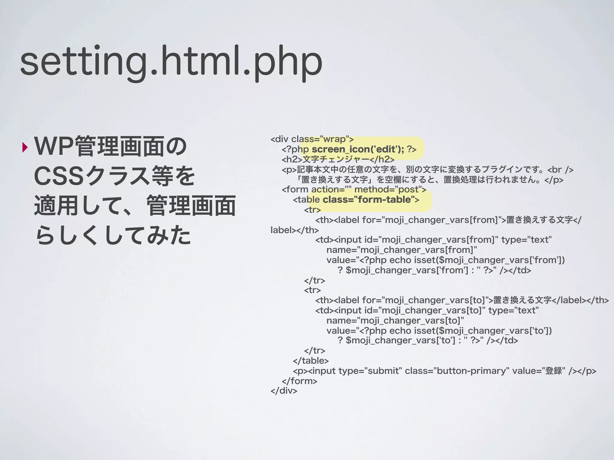 setting.html.php

‣ WP管理画面の
             <div class="wrap">
                <?php screen_icon('edit'); ?>
                <h2>文字チェンジャー</h2>

CSSクラス等を
                <p>記事本文中の任意の文字を、別の文字に変換するプラグインです。<br />
                   「置き換えする文字」を空欄にすると、置換処理は行われません。</p>
                <form action="" method="post">

適用して、管理画面          <table class="form-table">
                      <tr>
                         <th><label for="moji_changer_vars[from]">置き換えする文字</

らしくしてみた      label></th>
                         <td><input id="moji_changer_vars[from]" type="text"
                            name="moji_changer_vars[from]"
                            value="<?php echo isset($moji_changer_vars['from'])
                              ? $moji_changer_vars['from'] : '' ?>" /></td>
                      </tr>
                      <tr>
                         <th><label for="moji_changer_vars[to]">置き換える文字</label></th>
                         <td><input id="moji_changer_vars[to]" type="text"
                            name="moji_changer_vars[to]"
                            value="<?php echo isset($moji_changer_vars['to'])
                              ? $moji_changer_vars['to'] : '' ?>" /></td>
                      </tr>
                   </table>
                   <p><input type="submit" class="button-primary" value="登録" /></p>
                </form>
             </div>
 