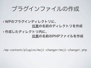 プラグインファイルの作成

‣ WPのプラグインディレクトリに、
        任意の名前のディレクトリを作成
‣ 作成したディレクトリ内に、
        任意の名前のPHPファイルを作成



/wp-content/plugins/moji-changer/moji-changer.php
 