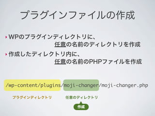 プラグインファイルの作成

‣ WPのプラグインディレクトリに、
        任意の名前のディレクトリを作成
‣ 作成したディレクトリ内に、
        任意の名前のPHPファイルを作成



/wp-content/plugins/moji-changer/moji-changer.php

  プラグインディレクトリ       任意のディレクトリ

                        作成
 