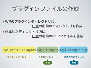 プラグインファイルの作成

‣ WPのプラグインディレクトリに、
        任意の名前のディレクトリを作成
‣ 作成したディレクトリ内に、
        任意の名前のPHPファイルを作成



/wp-content/plugins/moji-changer/moji-changer.php

  プラグインディレクトリ       任意のディレクトリ      任意のPHPファイル

                        作成              作成
 