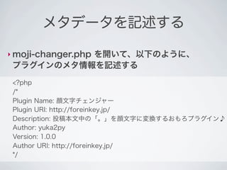 メタデータを記述する

‣ moji-changer.php
           を開いて、以下のように、
 プラグインのメタ情報を記述する
 <?php
 /*
 Plugin Name: 顔文字チェンジャー
 Plugin URI: http://foreinkey.jp/
 Description: 投稿本文中の「。」を顔文字に変換するおもろプラグイン♪
 Author: yuka2py
 Version: 1.0.0
 Author URI: http://foreinkey.jp/
 */
 