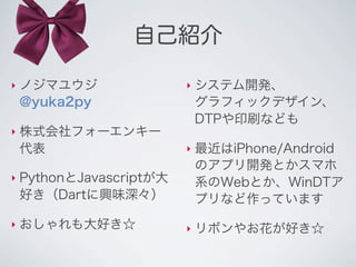 自己紹介

‣   ノジマユウジ                ‣   システム開発、
    @yuka2py                  グラフィックデザイン、
                              DTPや印刷なども
‣   株式会社フォーエンキー
    代表                    ‣   最近はiPhone/Android
                              のアプリ開発とかスマホ
‣   PythonとJavascriptが大       系のWebとか、WinDTア
    好き（Dartに興味深々）             プリなど作っています
‣   おしゃれも大好き☆             ‣   リボンやお花が好き☆
 