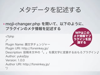 メタデータを記述する

‣ moji-changer.php
           を開いて、以下のように、
 プラグインのメタ情報を記述する
                              WPはこの
 <?php                       メタ情報でプ
 /*                          ラグインを認
                               識する
 Plugin Name: 顔文字チェンジャー
 Plugin URI: http://foreinkey.jp/
 Description: 投稿本文中の「。」を顔文字に変換するおもろプラグイン♪
 Author: yuka2py
 Version: 1.0.0
 Author URI: http://foreinkey.jp/
 */
 