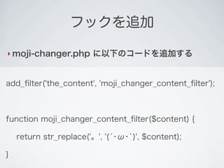 フックを追加

‣ moji-changer.php      に以下のコードを追加する


add_ﬁlter('the_content', 'moji_changer_content_ﬁlter');



function moji_changer_content_ﬁlter($content) {

    return str_replace('。', '(́･ω･`)', $content);

}
 