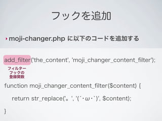 フックを追加

‣ moji-changer.php       に以下のコードを追加する


add_ﬁlter('the_content', 'moji_changer_content_ﬁlter');
    フィルター
    フックの
    登録関数

function moji_changer_content_ﬁlter($content) {

     return str_replace('。', '(́･ω･`)', $content);

}
 