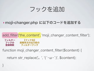 フックを追加

‣ moji-changer.php       に以下のコードを追加する


add_ﬁlter('the_content', 'moji_changer_content_ﬁlter');
    フィルター      【フック名】
    フックの     投稿本文の出力前の
    登録関数      フィルターフック

function moji_changer_content_ﬁlter($content) {

     return str_replace('。', '(́･ω･`)', $content);

}
 