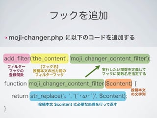 フックを追加

‣ moji-changer.php       に以下のコードを追加する


add_ﬁlter('the_content', 'moji_changer_content_ﬁlter');
    フィルター      【フック名】
    フックの     投稿本文の出力前の                  実行したい関数を定義して
    登録関数      フィルターフック                  フックに関数名を指定する

function moji_changer_content_ﬁlter($content) {
                                                     投稿本文
                                                     の文字列
     return str_replace('。', '(́･ω･`)', $content);
               投稿本文 $content に必要な処理を行って返す
}
 