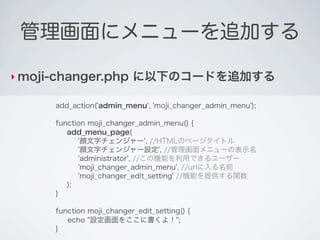 管理画面にメニューを追加する

‣ moji-changer.php         に以下のコードを追加する

      add_action('admin_menu', 'moji_changer_admin_menu');

      function moji_changer_admin_menu() {
         add_menu_page(
            '顔文字チェンジャー', //HTMLのページタイトル
            '顔文字チェンジャー設定', //管理画面メニューの表示名
            'administrator', //この機能を利用できるユーザー
            'moji_changer_admin_menu', //urlに入る名前
            'moji_changer_edit_setting' //機能を提供する関数
         );
      }

      function moji_changer_edit_setting() {
         echo "設定画面をここに書くよ！";
      }
 