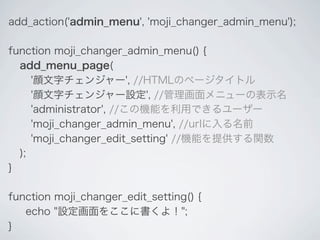 add_action('admin_menu', 'moji_changer_admin_menu');

function moji_changer_admin_menu() {
  add_menu_page(
     '顔文字チェンジャー', //HTMLのページタイトル
     '顔文字チェンジャー設定', //管理画面メニューの表示名
     'administrator', //この機能を利用できるユーザー
     'moji_changer_admin_menu', //urlに入る名前
     'moji_changer_edit_setting' //機能を提供する関数
  );
}

function moji_changer_edit_setting() {
   echo "設定画面をここに書くよ！";
}
 